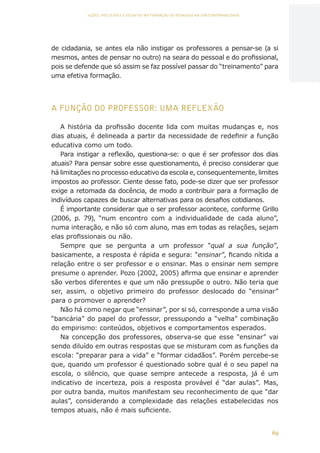 69
AÇÕES, REFLEXÕES E DESAFIOS NA FORMAÇÃO DO PEDAGOGO NA CONTEMPORANEIDADE
de cidadania, se antes ela não instigar os professores a pensar-se (a si
mesmos, antes de pensar no outro) na seara do pessoal e do profissional,
pois se defende que só assim se faz possível passar do “treinamento” para
uma efetiva formação.
A FUNÇÃO DO PROFESSOR: UMA REFLEXÃO
A história da profissão docente lida com muitas mudanças e, nos
dias atuais, é delineada a partir da necessidade de redefinir a função
educativa como um todo.
Para instigar a reflexão, questiona-se: o que é ser professor dos dias
atuais? Para pensar sobre esse questionamento, é preciso considerar que
há limitações no processo educativo da escola e, consequentemente, limites
impostos ao professor. Ciente desse fato, pode-se dizer que ser professor
exige a retomada da docência, de modo a contribuir para a formação de
indivíduos capazes de buscar alternativas para os desafios cotidianos.
É importante considerar que o ser professor acontece, conforme Grillo
(2006, p. 79), “num encontro com a individualidade de cada aluno”,
numa interação, e não só com aluno, mas em todas as relações, sejam
elas profissionais ou não.
Sempre que se pergunta a um professor “qual a sua função”,
basicamente, a resposta é rápida e segura: “ensinar”, ficando nítida a
relação entre o ser professor e o ensinar. Mas o ensinar nem sempre
presume o aprender. Pozo (2002, 2005) afirma que ensinar e aprender
são verbos diferentes e que um não pressupõe o outro. Não teria que
ser, assim, o objetivo primeiro do professor deslocado do “ensinar”
para o promover o aprender?
Não há como negar que “ensinar”, por si só, corresponde a uma visão
“bancária” do papel do professor, pressupondo a “velha” combinação
do empirismo: conteúdos, objetivos e comportamentos esperados.
Na concepção dos professores, observa-se que esse “ensinar” vai
sendo diluído em outras respostas que se misturam com as funções da
escola: “preparar para a vida” e “formar cidadãos”. Porém percebe-se
que, quando um professor é questionado sobre qual é o seu papel na
escola, o silêncio, que quase sempre antecede a resposta, já é um
indicativo de incerteza, pois a resposta provável é “dar aulas”. Mas,
por outra banda, muitos manifestam seu reconhecimento de que “dar
aulas”, considerando a complexidade das relações estabelecidas nos
tempos atuais, não é mais suficiente.
CAPA
SUMÁRIO
PREFÁCIO
AVANÇAR
VOLTAR
EXPANDIR
 