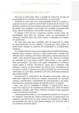 71
AÇÕES, REFLEXÕES E DESAFIOS NA FORMAÇÃO DO PEDAGOGO NA CONTEMPORANEIDADE
O SUPERVISOR ESCOLAR: UM ALIADO
Para que se possa falar sobre a atuação do supervisor escolar, há
necessidade de se entender, primeiramente, de sua função.
Deixando de lado toda uma contextualização histórica e jurídica, o
supervisor assume o papel de aprimorador do processo do ensinar e do
aprender, sendo uma de suas tarefas proporcionar ao professor condições
de realizar, com qualidade, a sua função. Dar condições pressupõe estar
junto, não só do professor, mas também do aluno e da direção.
É inegável o fato de que o supervisor precisa, muitas vezes, ter
sensibilidade para além de enxergar, sentir as necessidades do
professor, devendo, para isso, estar atento e conectado ao trabalho
em andamento.
Por outro lado, para que o professor sinta no supervisor um aliado
no desenvolvimento do seu trabalho, é preciso que entre ambos se
desenvolvam relações de parceria, de cumplicidade e, principalmente,
confiança.
Na relação professor-supervisor, o diálogo assume papel de destaque.
Debater sobre atitudes, posturas e falas proporciona a ambos uma
reflexão sobre a prática, permitindo retificações e dando segurança no
“fazer”, pois, conforme Vasconcellos (2003, p. 19), “não há um modelo
de educação que seja aceito ampla e plenamente, o que significa
dizer que qualquer que seja a sua opção metodológica, o professor
estará sujeito a críticas”. Percebe-se, assim, que o professor está
exposto a críticas, as quais podem ser aceitas como sinalizadoras de
seu fazer e levá-lo a repensar sua prática auxiliado por uma formação
continuada, ou, ignoradas, mantendo-o em uma confortável posição de
não-transformação.
Considerando a importância da formação continuada, cabe ao
supervisor organizá-la dentro do contexto educacional em que está
inserido, considerando a necessidade de cada professor e do grupo,
incentivando e propondo espaços de reflexão sobre e na prática.
Mas, para que se estabeleça o diálogo, é imprescindível que o
supervisor saiba ouvir as angústias do professor, que, diante de tantas
mudanças e desafios, são muitas. Pode-se considerar essas angústias
como um estímulo à formação.
Para Vasconcellos (2003, p. 15), é saudável o professor ter um pouco
de “angústia”. Segundo ele, “pode-se afirmar que, no tempo atual, um
professor que não tenha um nível razoável de angústia em relação à
sua atividade, que não se sinta desacomodado, com incerteza, não é
um professor do tempo atual”.
CAPA
SUMÁRIO
PREFÁCIO
AVANÇAR
VOLTAR
EXPANDIR
 