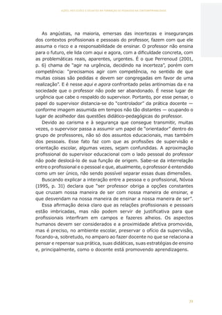 72
AÇÕES, REFLEXÕES E DESAFIOS NA FORMAÇÃO DO PEDAGOGO NA CONTEMPORANEIDADE
As angústias, na maioria, emersas das incertezas e inseguranças
dos contextos profissionais e pessoais do professor, fazem com que ele
assuma o risco e a responsabilidade de ensinar. O professor não ensina
para o futuro, ele lida com aqui e agora, com a dificuldade concreta, com
as problemáticas reais, aparentes, urgentes. É o que Perrenoud (2001,
p. 6) chama de “agir na urgência, decidindo na incerteza”, porém com
competência: “precisamos agir com competência, no sentido de que
muitas coisas são pedidas e devem ser congregadas em favor de uma
realização”. E é nesse aqui e agora confrontado pelas antinomias da e na
sociedade que o professor não pode ser abandonado. É nesse lugar de
urgência que cabe o respaldo do supervisor. Portanto, por esse pensar, o
papel do supervisor distancia-se do “controlador” da prática docente —
conforme imagem assumida em tempos não tão distantes — ocupando o
lugar de acolhedor das questões didático-pedagógicas do professor.
Devido ao carisma e à segurança que consegue transmitir, muitas
vezes, o supervisor passa a assumir um papel de “orientador” dentro do
grupo de professores, não só dos assuntos educacionais, mas também
dos pessoais. Esse fato faz com que as profissões de supervisão e
orientação escolar, algumas vezes, sejam confundidas. A aproximação
profissional do supervisor educacional com o lado pessoal do professor
não pode deslocá-lo de sua função de origem. Sabe-se da interrelação
entre o profissional e o pessoal e que, atualmente, o professor é entendido
como um ser único, não sendo possível separar essas duas dimensões.
Buscando explicar a interação entre a pessoa e o profissional, Nóvoa
(1995, p. 31) declara que “ser professor obriga a opções constantes
que cruzam nossa maneira de ser com nossa maneira de ensinar, e
que desvendam na nossa maneira de ensinar a nossa maneira de ser”.
Essa afirmação deixa claro que as relações profissionais e pessoais
estão imbricadas, mas não podem servir de justificativa para que
profissionais interfiram em campos e fazeres alheios. Os aspectos
humanos devem ser considerados e a proximidade afetiva promovida,
mas é preciso, no ambiente escolar, preservar o ofício da supervisão,
focando-a, sobretudo, no amparo ao fazer docente no que se relaciona a
pensar e repensar sua prática, suas didáticas, suas estratégias de ensino
e, principalmente, como o docente está promovendo aprendizagens.
CAPA
SUMÁRIO
PREFÁCIO
AVANÇAR
VOLTAR
EXPANDIR
 