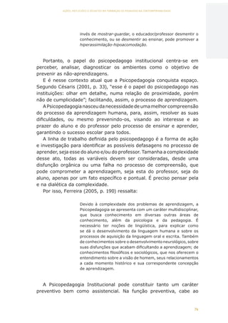 74
AÇÕES, REFLEXÕES E DESAFIOS NA FORMAÇÃO DO PEDAGOGO NA CONTEMPORANEIDADE
invés de mostrar-guardar, o educador/professor desmentir o
conhecimento, ou se desmentir ao ensinar, pode promover a
hiperassimilação-hipoacomodação.
Portanto, o papel do psicopedagogo institucional centra-se em
perceber, analisar, diagnosticar os ambientes como o objetivo de
prevenir as não-aprendizagens.
E é nesse contexto atual que a Psicopedagogia conquista espaço.
Segundo Césaris (2001, p. 33), “esse é o papel do psicopedagogo nas
instituições: olhar em detalhe, numa relação de proximidade, porém
não de cumplicidade”; facilitando, assim, o processo de aprendizagem.
APsicopedagogianasceudanecessidadedeumamelhorcompreensão
do processo da aprendizagem humana, para, assim, resolver as suas
dificuldades, ou mesmo prevenindo-os, visando ao interesse e ao
prazer do aluno e do professor pelo processo de ensinar e aprender,
garantindo o sucesso escolar para todos.
A linha de trabalho definida pelo psicopedagogo é a forma de ação
e investigação para identificar as possíveis defasagens no processo de
aprender, seja esse do aluno e/ou do professor. Tamanha a complexidade
desse ato, todas as variáveis devem ser consideradas, desde uma
disfunção orgânica ou uma falha no processo de compreensão, que
pode comprometer a aprendizagem, seja esta do professor, seja do
aluno, apenas por um fato específico e pontual. É preciso pensar pela
e na dialética da complexidade.
Por isso, Ferreira (2005, p. 190) ressalta:
Devido à complexidade dos problemas de aprendizagem, a
Psicopedagogia se apresenta com um caráter multidisciplinar,
que busca conhecimento em diversas outras áreas de
conhecimento, além da psicologia e da pedagogia. É
necessário ter noções de lingüística, para explicar como
se dá o desenvolvimento da linguagem humana e sobre os
processos de aquisição da linguagem oral e escrita. Também
de conhecimentos sobre o desenvolvimento neurológico, sobre
suas disfunções que acabam dificultando a aprendizagem; de
conhecimentos filosóficos e sociológicos, que nos oferecem o
entendimento sobre a visão de homem, seus relacionamentos
a cada momento histórico e sua correspondente concepção
de aprendizagem.
A Psicopedagogia Institucional pode constituir tanto um caráter
preventivo bem como assistencial. Na função preventiva, cabe ao
CAPA
SUMÁRIO
PREFÁCIO
AVANÇAR
VOLTAR
EXPANDIR
 