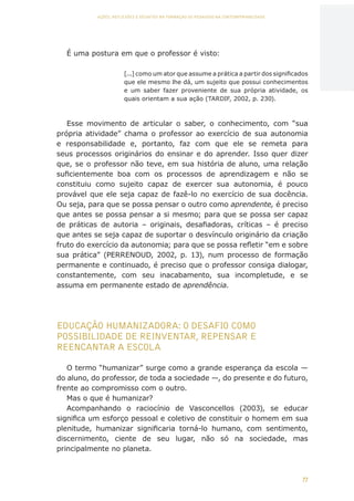 77
AÇÕES, REFLEXÕES E DESAFIOS NA FORMAÇÃO DO PEDAGOGO NA CONTEMPORANEIDADE
É uma postura em que o professor é visto:
[...] como um ator que assume a prática a partir dos significados
que ele mesmo lhe dá, um sujeito que possui conhecimentos
e um saber fazer proveniente de sua própria atividade, os
quais orientam a sua ação (TARDIF, 2002, p. 230).
Esse movimento de articular o saber, o conhecimento, com “sua
própria atividade” chama o professor ao exercício de sua autonomia
e responsabilidade e, portanto, faz com que ele se remeta para
seus processos originários do ensinar e do aprender. Isso quer dizer
que, se o professor não teve, em sua história de aluno, uma relação
suficientemente boa com os processos de aprendizagem e não se
constituiu como sujeito capaz de exercer sua autonomia, é pouco
provável que ele seja capaz de fazê-lo no exercício de sua docência.
Ou seja, para que se possa pensar o outro como aprendente, é preciso
que antes se possa pensar a si mesmo; para que se possa ser capaz
de práticas de autoria – originais, desafiadoras, críticas – é preciso
que antes se seja capaz de suportar o desvínculo originário da criação
fruto do exercício da autonomia; para que se possa refletir “em e sobre
sua prática” (PERRENOUD, 2002, p. 13), num processo de formação
permanente e continuado, é preciso que o professor consiga dialogar,
constantemente, com seu inacabamento, sua incompletude, e se
assuma em permanente estado de aprendência.
EDUCAÇÃO HUMANIZADORA: O DESAFIO COMO
POSSIBILIDADE DE REINVENTAR, REPENSAR E
REENCANTAR A ESCOLA
O termo “humanizar” surge como a grande esperança da escola —
do aluno, do professor, de toda a sociedade —, do presente e do futuro,
frente ao compromisso com o outro.
Mas o que é humanizar?
Acompanhando o raciocínio de Vasconcellos (2003), se educar
significa um esforço pessoal e coletivo de constituir o homem em sua
plenitude, humanizar significaria torná-lo humano, com sentimento,
discernimento, ciente de seu lugar, não só na sociedade, mas
principalmente no planeta.
CAPA
SUMÁRIO
PREFÁCIO
AVANÇAR
VOLTAR
EXPANDIR
 