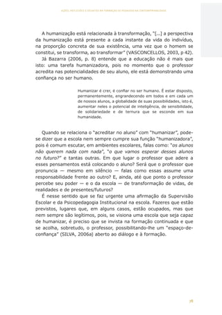78
AÇÕES, REFLEXÕES E DESAFIOS NA FORMAÇÃO DO PEDAGOGO NA CONTEMPORANEIDADE
A humanização está relacionada à transformação, “[...] a perspectiva
da humanização está presente a cada instante da vida do indivíduo,
na proporção concreta de sua existência, uma vez que o homem se
constitui, se transforma, ao transformar” (VASCONCELLOS, 2003, p 42).
Já Bazarra (2006, p. 8) entende que a educação não é mais que
isto: uma tarefa humanizadora, pois no momento que o professor
acredita nas potencialidades de seu aluno, ele está demonstrando uma
confiança no ser humano.
Humanizar é crer, é confiar no ser humano. É estar disposto,
permanentemente, engrandecendo em todos e em cada um
de nossos alunos, a globalidade de suas possibilidades, isto é,
aumentar neles o potencial de inteligência, de sensibilidade,
de solidariedade e de ternura que se esconde em sua
humanidade.
Quando se relaciona o “acreditar no aluno” com “humanizar”, pode-
se dizer que a escola nem sempre cumpre sua função “humanizadora”,
pois é comum escutar, em ambientes escolares, falas como: “os alunos
não querem nada com nada”, “o que vamos esperar desses alunos
no futuro?” e tantas outras. Em que lugar o professor que adere a
esses pensamentos está colocando o aluno? Será que o professor que
pronuncia — mesmo em silêncio — falas como essas assume uma
responsabilidade frente ao outro? E, ainda, até que ponto o professor
percebe seu poder — e o da escola — de transformação de vidas, de
realidades e de presentes/futuros?
É nesse sentido que se faz urgente uma afirmação da Supervisão
Escolar e da Psicopedagogia Institucional na escola. Fazeres que estão
previstos, lugares que, em alguns casos, estão ocupados, mas que
nem sempre são legítimos, pois, se visiona uma escola que seja capaz
de humanizar, é preciso que se invista na formação continuada e que
se acolha, sobretudo, o professor, possibilitando-lhe um “espaço-de-
confiança” (SILVA, 2006a) aberto ao diálogo e à formação.
CAPA
SUMÁRIO
PREFÁCIO
AVANÇAR
VOLTAR
EXPANDIR
 