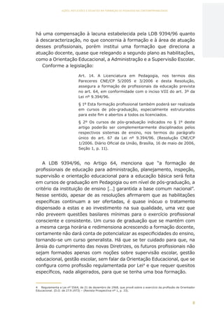 8
AÇÕES, REFLEXÕES E DESAFIOS NA FORMAÇÃO DO PEDAGOGO NA CONTEMPORANEIDADE
há uma compensação à lacuna estabelecida pela LDB 9394/96 quanto
à descaracterização, no que concernia à formação e à área de atuação
desses profissionais, porém institui uma formação que direciona a
atuação docente, quase que relegando a segundo plano as habilitações,
como a Orientação Educacional, a Administração e a Supervisão Escolar.
Conforme a legislação:
Art. 14. A Licenciatura em Pedagogia, nos termos dos
Pareceres CNE/CP 5/2005 e 3/2006 e desta Resolução,
assegura a formação de profissionais da educação prevista
no art. 64, em conformidade com o inciso VIII do art. 3º da
Lei nº 9.394/96.
§ 1º Esta formação profissional também poderá ser realizada
em cursos de pós-graduação, especialmente estruturados
para este fim e abertos a todos os licenciados.
§ 2º Os cursos de pós-graduação indicados no § 1º deste
artigo poderão ser complementarmente disciplinados pelos
respectivos sistemas de ensino, nos termos do parágrafo
único do art. 67 da Lei nº 9.394/96. (Resolução CNE/CP
1/2006. Diário Oficial da União, Brasília, 16 de maio de 2006,
Seção 1, p. 11).
A LDB 9394/96, no Artigo 64, menciona que “a formação de
profissionais de educação para administração, planejamento, inspeção,
supervisão e orientação educacional para a educação básica será feita
em cursos de graduação em Pedagogia ou em nível de pós-graduação, a
critério da instituição de ensino [...] garantida a base comum nacional”.
Nesse sentido, apesar de as resoluções afirmarem que as habilitações
específicas continuam a ser ofertadas, é quase inócuo o tratamento
dispensado a estas e ao investimento na sua qualidade, uma vez que
não preveem questões basilares mínimas para o exercício profissional
consciente e consistente. Um curso de graduação que se mantém com
a mesma carga horária e redimensiona acrescendo a formação docente,
certamente não dará conta de potencializar as especificidades do ensino,
tornando-se um curso generalista. Há que se ter cuidado para que, na
ânsia do cumprimento das novas Diretrizes, os futuros profissionais não
sejam formados apenas com noções sobre supervisão escolar, gestão
educacional, gestão escolar, sem falar da Orientação Educacional, que se
configura como profissão regulamentada por Lei4
e que requer quesitos
específicos, nada aligeirados, para que se tenha uma boa formação.
4	 Regulamenta a Lei nº 5564, de 21 de dezembro de 1968, que provê sobre o exercício da profissão de Orientador
Educacional. (D.O. de 27.9.1973) – (Revista Prospectiva nº 1, p. 33).
CAPA
SUMÁRIO
PREFÁCIO
AVANÇAR
VOLTAR
EXPANDIR
 