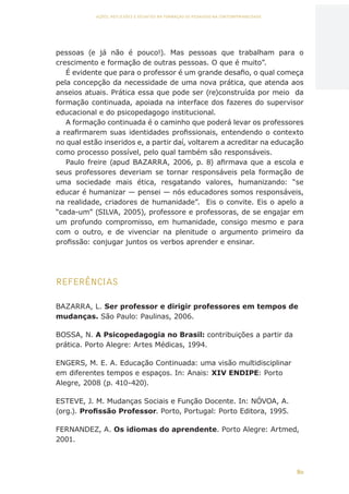80
AÇÕES, REFLEXÕES E DESAFIOS NA FORMAÇÃO DO PEDAGOGO NA CONTEMPORANEIDADE
pessoas (e já não é pouco!). Mas pessoas que trabalham para o
crescimento e formação de outras pessoas. O que é muito”.
É evidente que para o professor é um grande desafio, o qual começa
pela concepção da necessidade de uma nova prática, que atenda aos
anseios atuais. Prática essa que pode ser (re)construída por meio da
formação continuada, apoiada na interface dos fazeres do supervisor
educacional e do psicopedagogo institucional.
A formação continuada é o caminho que poderá levar os professores
a reafirmarem suas identidades profissionais, entendendo o contexto
no qual estão inseridos e, a partir daí, voltarem a acreditar na educação
como processo possível, pelo qual também são responsáveis.
Paulo freire (apud BAZARRA, 2006, p. 8) afirmava que a escola e
seus professores deveriam se tornar responsáveis pela formação de
uma sociedade mais ética, resgatando valores, humanizando: “se
educar é humanizar — pensei — nós educadores somos responsáveis,
na realidade, criadores de humanidade”. Eis o convite. Eis o apelo a
“cada-um” (SILVA, 2005), professore e professoras, de se engajar em
um profundo compromisso, em humanidade, consigo mesmo e para
com o outro, e de vivenciar na plenitude o argumento primeiro da
profissão: conjugar juntos os verbos aprender e ensinar.
REFERÊNCIAS
BAZARRA, L. Ser professor e dirigir professores em tempos de
mudanças. São Paulo: Paulinas, 2006.
BOSSA, N. A Psicopedagogia no Brasil: contribuições a partir da
prática. Porto Alegre: Artes Médicas, 1994.
ENGERS, M. E. A. Educação Continuada: uma visão multidisciplinar
em diferentes tempos e espaços. In: Anais: XIV ENDIPE: Porto
Alegre, 2008 (p. 410-420).
ESTEVE, J. M. Mudanças Sociais e Função Docente. In: NÓVOA, A.
(org.). Profissão Professor. Porto, Portugal: Porto Editora, 1995.
FERNANDEZ, A. Os idiomas do aprendente. Porto Alegre: Artmed,
2001.
CAPA
SUMÁRIO
PREFÁCIO
AVANÇAR
VOLTAR
EXPANDIR
 