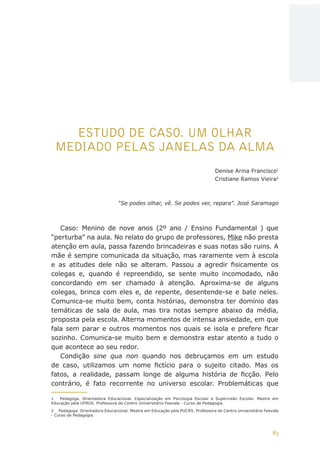 83
AÇÕES, REFLEXÕES E DESAFIOS NA FORMAÇÃO DO PEDAGOGO NA CONTEMPORANEIDADE
ESTUDO DE CASO. UM OLHAR
MEDIADO PELAS JANELAS DA ALMA
Denise Arina Francisco1
Cristiane Ramos Vieira2
“Se podes olhar, vê. Se podes ver, repara”. José Saramago
Caso: Menino de nove anos (2º ano / Ensino Fundamental ) que
“perturba” na aula. No relato do grupo de professores, Mike não presta
atenção em aula, passa fazendo brincadeiras e suas notas são ruins. A
mãe é sempre comunicada da situação, mas raramente vem à escola
e as atitudes dele não se alteram. Passou a agredir fisicamente os
colegas e, quando é repreendido, se sente muito incomodado, não
concordando em ser chamado à atenção. Aproxima-se de alguns
colegas, brinca com eles e, de repente, desentende-se e bate neles.
Comunica-se muito bem, conta histórias, demonstra ter domínio das
temáticas de sala de aula, mas tira notas sempre abaixo da média,
proposta pela escola. Alterna momentos de intensa ansiedade, em que
fala sem parar e outros momentos nos quais se isola e prefere ficar
sozinho. Comunica-se muito bem e demonstra estar atento a tudo o
que acontece ao seu redor.
Condição sine qua non quando nos debruçamos em um estudo
de caso, utilizamos um nome fictício para o sujeito citado. Mas os
fatos, a realidade, passam longe de alguma história de ficção. Pelo
contrário, é fato recorrente no universo escolar. Problemáticas que
1	 Pedagoga. Orientadora Educacional. Especialização em Psicologia Escolar e Supervisão Escolar. Mestre em
Educação pela UFRGS. Professora do Centro Universitário Feevale - Curso de Pedagogia.
2	 Pedagoga. Orientadora Educacional. Mestre em Educação pela PUCRS. Professora do Centro Universitário Feevale
- Curso de Pedagogia.
CAPA
SUMÁRIO
PREFÁCIO
AVANÇAR
VOLTAR
EXPANDIR
 