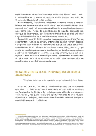84
AÇÕES, REFLEXÕES E DESAFIOS NA FORMAÇÃO DO PEDAGOGO NA CONTEMPORANEIDADE
envolvem contextos familiares difíceis, agressões físicas, notas “ruins”
e solicitações de encaminhamentos urgentes chegam ao setor de
Orientação Educacional todos os dias.
Neste trabalho, procuramos apresentar, de forma prática e concisa,
como o Estudo de Caso pode servir como uma ferramenta importante,
na prática educacional, para ações efetivas de resolução de problemas
e/ou como uma forma de entendimento do sujeito, pensando um
enfoque de intervenção, que contemple muito mais do que um olhar
fragmentado de atitudes e modelos comportamentais.
Como interlocução deste trabalho, propomos algumas inserções no
documentário “Janela da alma3
”, entendendo que um “olhar” especial
e ampliado pode mediar as intervenções acerca dos casos estudados,
fazendo com que as práticas do Orientador Educacional, junto ao grupo
de alunos e professores, possam, significativamente, alcançar resultados
positivos na resolução de conflitos e, principalmente, que auxiliem o
sujeito — foco de nossa intervenção como Orientadores Educacionais
— para que tenha o acompanhamento adequado, estruturados de
acordo com a especificidade de cada caso.
OLHAR DENTRO DA LENTE. PROPONDO UM MÉTODO DE
ABORDAGEM
“Pra chegar dentro da lente, eu preciso chegar mais perto”. Evgen Bavcar
O Estudo de Caso não nasceu inicialmente como um instrumento
de trabalho do Orientador Educacional, mas, sim, de práticas adotadas
em Faculdades de Direito e de Medicina, sendo utilizado em inúmeros
outros cursos, nos quais se requeria aprofundamento de uma situação
específica. Na pesquisa, o estudo de caso é utilizado tanto em pesquisas
quantitativas quanto qualitativas.
3	 Documentário brasileiro do diretor João Jardim, em que pessoas com diferentes graus de deficiência visual, da
miopia discreta à cegueira total, falam como se veem, como veem os outros e como percebem o mundo. O escritor e
prêmio Nobel José Saramago, o músico Hermeto Paschoal, o cineasta Wim Wenders, o fotógrafo cego franco-esloveno
Evgen Bavcar, o neurologista Oliver Sacks, a atriz Marieta Severo, o vereador cego Arnaldo Godoy, entre outros, fazem
revelações pessoais e inesperadas sobre vários aspectos relativos à visão: o funcionamento fisiológico do olho, o uso
de óculos e suas implicações sobre a personalidade, o significado de ver ou não ver em um mundo saturado de imagens
e também a importância das emoções como elemento transformador da realidade, se é que ela é a mesma para todos.
CAPA
SUMÁRIO
PREFÁCIO
AVANÇAR
VOLTAR
EXPANDIR
 