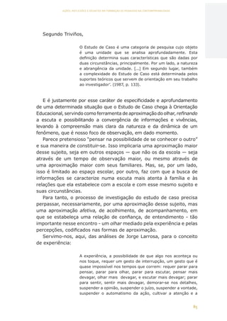 85
AÇÕES, REFLEXÕES E DESAFIOS NA FORMAÇÃO DO PEDAGOGO NA CONTEMPORANEIDADE
Segundo Triviños,
O Estudo de Caso é uma categoria de pesquisa cujo objeto
é uma unidade que se analisa aprofundadamente. Esta
definição determina suas características que são dadas por
duas circunstâncias, principalmente. Por um lado, a natureza
e abrangência da unidade. [...] Em segundo lugar, também
a complexidade do Estudo de Caso está determinada pelos
suportes teóricos que servem de orientação em seu trabalho
ao investigador’. (1987, p. 133).
E é justamente por esse caráter de especificidade e aprofundamento
de uma determinada situação que o Estudo de Caso chega à Orientação
Educacional, servindo como ferramenta de aproximação do olhar, refinando
a escuta e possibilitando a convergência de informações e vivências,
levando à compreensão mais clara da natureza e da dinâmica de um
fenômeno, que é nosso foco de observação, em dado momento.
Parece pretensioso “pensar na possibilidade de se conhecer o outro”
e sua maneira de constituir-se. Isso implicaria uma aproximação maior
desse sujeito, seja em outros espaços — que não os da escola — seja
através de um tempo de observação maior, ou mesmo através de
uma aproximação maior com seus familiares. Mas, se, por um lado,
isso é limitado ao espaço escolar, por outro, faz com que a busca de
informações se caracterize numa escuta mais atenta à família e às
relações que ela estabelece com a escola e com esse mesmo sujeito e
suas circunstâncias.
Para tanto, o processo de investigação do estudo de caso precisa
perpassar, necessariamente, por uma aproximação desse sujeito, mas
uma aproximação afetiva, de acolhimento, de acompanhamento, em
que se estabeleça uma relação de confiança, de entendimento - tão
importante nesse encontro - um olhar mediado pela experiência e pelas
percepções, codificados nas formas de aproximação.
Servimo-nos, aqui, das análises de Jorge Larrosa, para o conceito
de experiência:
A experiência, a possibilidade de que algo nos aconteça ou
nos toque, requer um gesto de interrupção, um gesto que é
quase impossível nos tempos que correm: requer parar para
pensar, parar para olhar, parar para escutar, pensar mais
devagar, olhar mais devagar, e escutar mais devagar; parar
para sentir, sentir mais devagar, demorar-se nos detalhes,
suspender a opinião, suspender o juízo, suspender a vontade,
suspender o automatismo da ação, cultivar a atenção e a
CAPA
SUMÁRIO
PREFÁCIO
AVANÇAR
VOLTAR
EXPANDIR
 