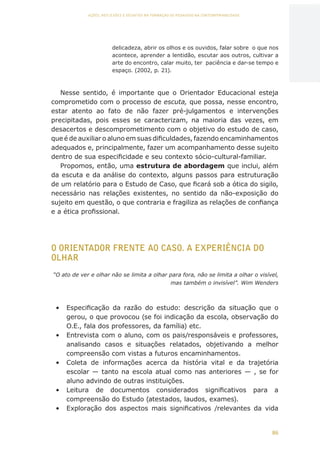 86
AÇÕES, REFLEXÕES E DESAFIOS NA FORMAÇÃO DO PEDAGOGO NA CONTEMPORANEIDADE
delicadeza, abrir os olhos e os ouvidos, falar sobre o que nos
acontece, aprender a lentidão, escutar aos outros, cultivar a
arte do encontro, calar muito, ter paciência e dar-se tempo e
espaço. (2002, p. 21).
Nesse sentido, é importante que o Orientador Educacional esteja
comprometido com o processo de escuta, que possa, nesse encontro,
estar atento ao fato de não fazer pré-julgamentos e intervenções
precipitadas, pois esses se caracterizam, na maioria das vezes, em
desacertos e descomprometimento com o objetivo do estudo de caso,
que é de auxiliar o aluno em suas dificuldades, fazendo encaminhamentos
adequados e, principalmente, fazer um acompanhamento desse sujeito
dentro de sua especificidade e seu contexto sócio-cultural-familiar.
Propomos, então, uma estrutura de abordagem que inclui, além
da escuta e da análise do contexto, alguns passos para estruturação
de um relatório para o Estudo de Caso, que ficará sob a ótica do sigilo,
necessário nas relações existentes, no sentido da não-exposição do
sujeito em questão, o que contraria e fragiliza as relações de confiança
e a ética profissional.
O ORIENTADOR FRENTE AO CASO. A EXPERIÊNCIA DO
OLHAR
“O ato de ver e olhar não se limita a olhar para fora, não se limita a olhar o visível,
mas também o invisível”. Wim Wenders
•	 Especificação da razão do estudo: descrição da situação que o
gerou, o que provocou (se foi indicação da escola, observação do
O.E., fala dos professores, da família) etc.
•	 Entrevista com o aluno, com os pais/responsáveis e professores,
analisando casos e situações relatados, objetivando a melhor
compreensão com vistas a futuros encaminhamentos.
•	 Coleta de informações acerca da história vital e da trajetória
escolar — tanto na escola atual como nas anteriores — , se for
aluno advindo de outras instituições.
•	 Leitura de documentos considerados significativos para a
compreensão do Estudo (atestados, laudos, exames).
•	 Exploração dos aspectos mais significativos /relevantes da vida
CAPA
SUMÁRIO
PREFÁCIO
AVANÇAR
VOLTAR
EXPANDIR
 