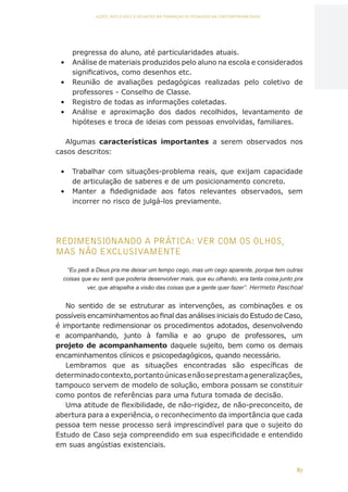 87
AÇÕES, REFLEXÕES E DESAFIOS NA FORMAÇÃO DO PEDAGOGO NA CONTEMPORANEIDADE
pregressa do aluno, até particularidades atuais.
•	 Análise de materiais produzidos pelo aluno na escola e considerados
significativos, como desenhos etc.
•	 Reunião de avaliações pedagógicas realizadas pelo coletivo de
professores - Conselho de Classe.
•	 Registro de todas as informações coletadas.
•	 Análise e aproximação dos dados recolhidos, levantamento de
hipóteses e troca de ideias com pessoas envolvidas, familiares.
Algumas características importantes a serem observados nos
casos descritos:
•	 Trabalhar com situações-problema reais, que exijam capacidade
de articulação de saberes e de um posicionamento concreto.
•	 Manter a fidedignidade aos fatos relevantes observados, sem
incorrer no risco de julgá-los previamente.
REDIMENSIONANDO A PRÁTICA: VER COM OS OLHOS,
MAS NÃO EXCLUSIVAMENTE
“Eu pedi a Deus pra me deixar um tempo cego, mas um cego aparente, porque tem outras
coisas que eu senti que poderia desenvolver mais, que eu olhando, era tanta coisa junto pra
ver, que atrapalha a visão das coisas que a gente quer fazer”. Hermeto Paschoal
No sentido de se estruturar as intervenções, as combinações e os
possíveis encaminhamentos ao final das análises iniciais do Estudo de Caso,
é importante redimensionar os procedimentos adotados, desenvolvendo
e acompanhando, junto à família e ao grupo de professores, um
projeto de acompanhamento daquele sujeito, bem como os demais
encaminhamentos clínicos e psicopedagógicos, quando necessário.
Lembramos que as situações encontradas são específicas de
determinadocontexto,portantoúnicasenãoseprestamageneralizações,
tampouco servem de modelo de solução, embora possam se constituir
como pontos de referências para uma futura tomada de decisão.
Uma atitude de flexibilidade, de não-rigidez, de não-preconceito, de
abertura para a experiência, o reconhecimento da importância que cada
pessoa tem nesse processo será imprescindível para que o sujeito do
Estudo de Caso seja compreendido em sua especificidade e entendido
em suas angústias existenciais.
CAPA
SUMÁRIO
PREFÁCIO
AVANÇAR
VOLTAR
EXPANDIR
 