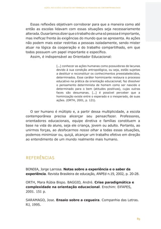 89
AÇÕES, REFLEXÕES E DESAFIOS NA FORMAÇÃO DO PEDAGOGO NA CONTEMPORANEIDADE
Essas reflexões objetivam corroborar para que a maneira como até
então as escolas lidavam com essas situações seja necessariamente
alterada.Ousaríamosdizerqueotrabalhodeumasópessoaéimportante,
mas ineficaz frente às exigências do mundo que se apresenta. As ações
não podem mais estar restritas a pessoas isoladamente, sendo mister
atuar na lógica da cooperação e do trabalho compartilhado, em que
todos possuem um papel importante e específico.
Assim, é indispensável ao Orientador Educacional:
[...] conhecer as ações humanas como possuidoras de lacunas
devido à sua condição antropológica, ou seja, estão sujeitas
a destituir e reconstituir os conhecimentos preestabelecidos,
determinados. Esse caráter hominizante restaura o processo
educativo na prática da orientação educacional; faz dissolver
o pensamento determinista de homem como ser nascido e
determinado para o bem (atitudes positivas), cujas outras
faces são desumanas. [...] é possível perceber que a
hominização existe entre o esperado e o inesperado, de suas
ações. (ORTH, 2001, p. 121).
O ser humano é múltiplo e, a partir dessa multiplicidade, a escola
contemporânea precisa alicerçar seu pensar/fazer. Professores,
orientadores educacionais, equipe diretiva e famílias constituem a
base na vida do aluno, seja ele criança, jovem ou adulto. Portanto, ao
unirmos forças, ao desfocarmos nosso olhar a todas essas situações,
podemos minimizar ou, quiçá, alcançar um trabalho efetivo em direção
ao entendimento de um mundo realmente mais humano.
REFERÊNCIAS
BONDIA, Jorge Larrosa. Notas sobre a experiência e o saber da
experiência. Revista Brasileira de educação, ANPEd n.19, 2002, p. 20-28.
ORTH, Mara Rúbia Bispo. BAGGIO, André. Crise paradigmática e
complexidade na orientação educacional. Erechim: EiFAPES,
2001. 151 p.
SARAMAGO, Jose. Ensaio sobre a cegueira. Companhia das Letras.
RJ, 1995.
CAPA
SUMÁRIO
PREFÁCIO
AVANÇAR
VOLTAR
EXPANDIR
 