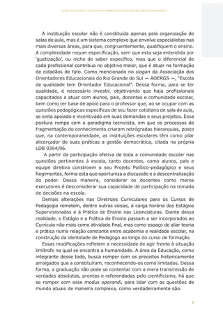 9
AÇÕES, REFLEXÕES E DESAFIOS NA FORMAÇÃO DO PEDAGOGO NA CONTEMPORANEIDADE
A instituição escolar não é constituída apenas pela organização de
salas de aula, mas é um sistema complexo que envolve especialistas nas
mais diversas áreas, para que, congruentemente, qualifiquem o ensino.
A complexidade requer especificação, sem que esta seja entendida por
‘guetização’, ou nicho de saber específico, mas que o diferencial de
cada profissional contribua no objetivo maior, que é atuar na formação
de cidadãos de fato. Como mencionado no slogan da Associação dos
Orientadores Educacionais do Rio Grande do Sul — AOERGS —, “Escola
de qualidade tem Orientador Educacional”. Dessa forma, para se ter
qualidade, é necessário investir, objetivando que haja profissionais
capacitados a atuar com alunos, pais, docentes e comunidade escolar,
bem como ter base de apoio para o professor que, ao se ocupar com as
questões pedagógicas específicas de seu fazer cotidiano de sala de aula,
se sinta apoiado e incentivado em suas demandas e seus projetos. Essa
postura rompe com o paradigma tecnicista, em que os processos de
fragmentação do conhecimento criaram retrógradas hierarquias, posto
que, na contemporaneidade, as instituições escolares têm como pilar
alicerçador de suas práticas a gestão democrática, citada na própria
LDB 9394/96.
A partir da participação efetiva de toda a comunidade escolar nas
questões pertinentes à escola, tanto docentes, como alunos, pais e
equipe diretiva constroem o seu Projeto Político-pedagógico e seus
Regimentos, forma esta que oportuniza a discussão e a descentralização
do poder. Dessa maneira, considerar os docentes como meros
executores é desconsiderar sua capacidade de participação na tomada
de decisões na escola.
Demais alterações nas Diretrizes Curriculares para os Cursos de
Pedagogia remetem, dentre outras coisas, à carga horária dos Estágios
Supervisionados e à Prática de Ensino nas Licenciaturas. Diante dessa
realidade, o Estágio e a Prática de Ensino passam a ser incorporados ao
Currículo não mais como atividade final, mas como espaço de aliar teoria
e prática numa relação constante entre academia e realidade escolar, na
construção da identidade de Pedagogo ao longo do curso de formação.
Essas modificações refletem a necessidade de agir frente à situação
limítrofe na qual se encontra a humanidade. A área da Educação, como
integrante desse todo, busca romper com os preceitos historicamente
arraigados que a constituíram, reconhecendo-os como limitados. Dessa
forma, a graduação não pode se contentar com a mera transmissão de
verdades absolutas, prontas e referendadas pelo cientificismo, há que
se romper com esse modus operandi, para lidar com as questões de
mundo atuais de maneira complexa, como verdadeiramente são.
CAPA
SUMÁRIO
PREFÁCIO
AVANÇAR
VOLTAR
EXPANDIR
 