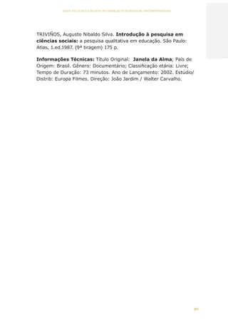 90
AÇÕES, REFLEXÕES E DESAFIOS NA FORMAÇÃO DO PEDAGOGO NA CONTEMPORANEIDADE
TRIVIÑOS, Augusto Nibaldo Silva. Introdução à pesquisa em
ciências sociais: a pesquisa qualitativa em educação. São Paulo:
Atlas, 1.ed.1987. (9ª tiragem) 175 p.
Informações Técnicas: Título Original:  Janela da Alma; País de
Origem: Brasil. Gênero: Documentário; Classificação etária: Livre;
Tempo de Duração: 73 minutos. Ano de Lançamento: 2002. Estúdio/
Distrib: Europa Filmes. Direção: João Jardim / Walter Carvalho.
CAPA
SUMÁRIO
PREFÁCIO
AVANÇAR
VOLTAR
EXPANDIR
 