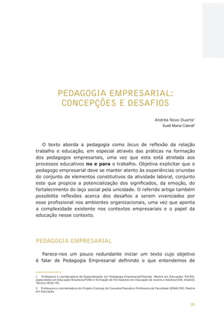 91
AÇÕES, REFLEXÕES E DESAFIOS NA FORMAÇÃO DO PEDAGOGO NA CONTEMPORANEIDADE
PEDAGOGIA EMPRESARIAL:
CONCEPÇÕES E DESAFIOS
Andréa Novo Duarte1
Sueli Maria Cabral2
O texto aborda a pedagogia como locus de reflexão da relação
trabalho e educação, em especial através das práticas na formação
dos pedagogos empresariais, uma vez que esta está atrelada aos
processos educativos no e para o trabalho. Objetiva explicitar que o
pedagogo empresarial deve se manter atento às experiências oriundas
do conjunto de elementos constitutivos da atividade laboral, conjunto
este que propicia a potencialização dos significados, da emoção, do
fortalecimento do laço social pela unicidade. O referido artigo também
possibilita reflexões acerca dos desafios a serem vivenciados por
esse profissional nos ambientes organizacionais, uma vez que aponta
a complexidade existente nos contextos empresariais e o papel da
educação nesse contexto.
PEDAGOGIA EMPRESARIAL
Parece-nos um pouco redundante iniciar um texto cujo objetivo
é falar de Pedagogia Empresarial definindo o que entendemos de
1	 Professora e coordenadora da Especialização em Pedagogia Empresarial/Feevale. Mestre em Educação/ PUCRS;
especialista em Educação Brasileira/FURG e formação de Formadores em Educação de Jovens e Adultos/UnB; Analista
Técnico SESI/ RS.
2	 Professora e coordenadora do Projeto Crianças de Canudos/Feevale e Professora da Faculdade SENAC/RS; Mestre
em Educação.
CAPA
SUMÁRIO
PREFÁCIO
AVANÇAR
VOLTAR
EXPANDIR
 