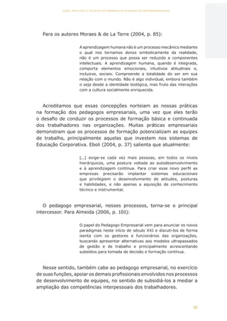 93
AÇÕES, REFLEXÕES E DESAFIOS NA FORMAÇÃO DO PEDAGOGO NA CONTEMPORANEIDADE
Para os autores Moraes  de La Torre (2004, p. 85):
A aprendizagem humana não é um processo mecânico mediante
o qual nos tornamos donos simbolicamente da realidade,
não é um processo que possa ser reduzido a componentes
intelectuais. A aprendizagem humana, quando é integrada,
comporta elementos emocionais, intuitivos atitudinais e,
inclusive, sociais. Compreende a totalidade do ser em sua
relação com o mundo. Não é algo individual, embora também
o seja desde a identidade biológica, mas fruto das interações
com a cultura socialmente enriquecida.
Acreditamos que essas concepções norteiam as nossas práticas
na formação dos pedagogos empresariais, uma vez que eles terão
o desafio de conduzir os processos de formação básica e continuada
dos trabalhadores nas organizações. Muitas práticas empresariais
demonstram que os processos de formação potencializam as equipes
de trabalho, principalmente aquelas que investem nos sistemas de
Educação Corporativa. Eboli (2004, p. 37) salienta que atualmente:
[...] exige-se cada vez mais pessoas, em todos os níveis
hierárquicos, uma postura voltada ao autodesenvolvimento
e à aprendizagem contínua. Para criar esse novo perfil as
empresas precisarão implantar sistemas educacionais
que privilegiem o desenvolvimento de atitudes, posturas
e habilidades, e não apenas a aquisição de conhecimento
técnico e instrumental.
O pedagogo empresarial, nesses processos, torna-se o principal
intercessor. Para Almeida (2006, p. 101):
O papel do Pedagogo Empresarial vem para anunciar os novos
paradigmas neste início de século XXI e discuti-los de forma
isenta com os gestores e funcionários das organizações,
buscando apresentar alternativas aos modelos ultrapassados
de gestão e de trabalho e principalmente acrescentando
subsídios para tomada de decisão e formação contínua.
Nesse sentido, também cabe ao pedagogo empresarial, no exercício
de suas funções, apoiar os demais profissionais envolvidos nos processos
de desenvolvimento de equipes, no sentido de subsidiá-los a mediar a
ampliação das competências interpessoais dos trabalhadores.
CAPA
SUMÁRIO
PREFÁCIO
AVANÇAR
VOLTAR
EXPANDIR
 