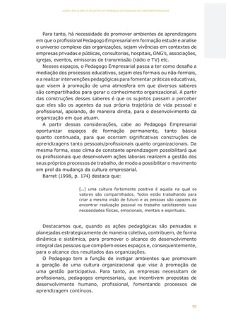 95
AÇÕES, REFLEXÕES E DESAFIOS NA FORMAÇÃO DO PEDAGOGO NA CONTEMPORANEIDADE
Para tanto, há necessidade de promover ambientes de aprendizagens
em que o profissional Pedagogo Empresarial em formação estude e analise
o universo complexo das organizações, sejam vivências em contextos de
empresas privadas e públicas, consultorias, hospitais, ONG’s, associações,
igrejas, eventos, emissoras de transmissão (rádio e TV) etc.
Nesses espaços, o Pedagogo Empresarial passa a ter como desafio a
mediação dos processos educativos, sejam eles formais ou não-formais,
e a realizar intervenções pedagógicas para fomentar práticas educativas,
que visem à promoção de uma atmosfera em que diversos saberes
são compartilhados para gerar o conhecimento organizacional. A partir
das construções desses saberes é que os sujeitos passam a perceber
que eles são os agentes da sua própria trajetória de vida pessoal e
profissional, apoiando, de maneira direta, para o desenvolvimento da
organização em que atuam.
A partir dessas considerações, cabe ao Pedagogo Empresarial
oportunizar espaços de formação permanente, tanto básica
quanto continuada, para que ocorram significativas construções de
aprendizagens tanto pessoais/profissionais quanto organizacionais. Da
mesma forma, esse clima de constante aprendizagem possibilitará que
os profissionais que desenvolvem ações laborais realizem a gestão dos
seus próprios processos de trabalho, de modo a possibilitar o movimento
em prol da mudança da cultura empresarial.
Barret (1998, p. 174) destaca que:
[...] uma cultura fortemente positiva é aquela na qual os
valores são compartilhados. Todos estão trabalhando para
criar a mesma visão de futuro e as pessoas são capazes de
encontrar realização pessoal no trabalho satisfazendo suas
necessidades físicas, emocionais, mentais e espirituais.
Destacamos que, quando as ações pedagógicas são pensadas e
planejadas estrategicamente de maneira coletiva, contribuem, de forma
dinâmica e sistêmica, para promover o alcance do desenvolvimento
integral das pessoas que compõem esses espaços e, consequentemente,
para o alcance dos resultados das organizações.
O Pedagogo tem a função de instigar ambientes que promovam
a geração de uma cultura organizacional que vise à promoção de
uma gestão participativa. Para tanto, as empresas necessitam de
profissionais, pedagogos empresariais, que incentivem propostas de
desenvolvimento humano, profissional, fomentando processos de
aprendizagem contínuos.
CAPA
SUMÁRIO
PREFÁCIO
AVANÇAR
VOLTAR
EXPANDIR
 
