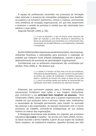 96
AÇÕES, REFLEXÕES E DESAFIOS NA FORMAÇÃO DO PEDAGOGO NA CONTEMPORANEIDADE
À equipe de profissionais envolvidos nos processos de formação
cabe estimular a presença de concepções pedagógicas que desafiem
os sujeitos a se tornarem autônomos, críticos e criativos, promovendo
uma ambiência de inovação organizacional, em que eles disseminem
e alcancem o sentido de pertença à medida que são valorizados seus
saberes e suas ações.
Segundo Mariotti (1999, p. 50):
[...] o que se aprende e o que se ensina numa empresa não
pode ser reduzido a uma série mecânica e descontínua de
blocos de aprendizado que transmitem um conhecimento ralo,
mecanicista, de duração efêmera e, principalmente, impessoal
e massificado.
Bonfim(2004)tambémsalientaqueatualmenteexistem,nasempresas,
ambientes favoráveis e estimulantes para promover a realização de
projetos que indiquem novas ênfases pedagógicas, visando a apoiar o
desenvolvimento de processos de aprendizagem organizacional.
Considerando que os ambientes empresariais são constituídos por
adultos, Pinto (2005, p. 79) destaca que:
[...] o adulto é o homem na fase mais rica de sua existência,
mais plena de possibilidades [...] é o ser humano no qual melhor
se verifica seu caráter de trabalhador. O trabalho expressa e
define a essência do homem em todas as fases de sua vida
[...], mas é no período adulto que melhor se compreende seu
significado como fator constitutivo da natureza humana.
Empresas que promovem espaços para o fomento de projetos
educacionais fortalecem suas ações e sua imagem institucional,
pois incentivam o seu principal bem tangível: as pessoas. Para
Chiavenatto (2004), estas são vitais para o sucesso organizacional, na
medida em que produzem bens e serviços. Nesse caso, enfatizamos
a necessidade de formação permanente, para investir na ascensão
das pessoas e das organizações. As pessoas necessitam criar e recriar
processos de trabalho, tornando-se protagonistas de sua própria
história no interior das organizações.
A Pedagogia Empresarial está atrelada, em especial, aos processos
educativos no e para o trabalho. De acordo com Vatin (2002), tornou-
se banal recordar o termo trabalho a partir de sua origem do vocábulo
latino tripaliare, do substantivo tripalium, aparelho formado por três
CAPA
SUMÁRIO
PREFÁCIO
AVANÇAR
VOLTAR
EXPANDIR
 
