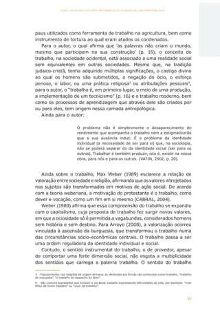 97
AÇÕES, REFLEXÕES E DESAFIOS NA FORMAÇÃO DO PEDAGOGO NA CONTEMPORANEIDADE
paus utilizados como ferramenta de trabalho na agricultura, bem como
instrumento de tortura ao qual eram atados os condenados.
Para o autor, o qual afirma que ‘as palavras não criam o mundo,
mesmo que participem na sua construção’ (p. 16), o conceito do
trabalho, na sociedade ocidental, está associado a uma realidade social
sem equivalentes em outras sociedades. Mesmo que, na tradição
judaico-cristã, tenha adquirido múltiplas significações, o castigo divino
ao qual os homens são submetidos, a negação do ócio, o esforço
penoso, o labor, ou uma prática religiosa3
ou atribulações pessoais4
,
para o autor, o “trabalho é, em primeiro lugar, o meio de uma produção,
a implementação de um tecnicismo” (p. 16) e o trabalho moderno, bem
como os processos de aprendizagem que através dele são criados por
ou para eles, tem origem nessa camada antropológica.
Ainda para o autor:
O problema não é simplesmente o desaparecimento do
rendimento que acompanha o trabalho nem a estigmatizarão
que a sua ausência induz. É o problema da identidade
individual (a necessidade de ser para si) que, na sociologia,
não se poderá separar do da identidade social (ser para os
outros). Trabalhar é também produzir, isto é, existir na nossa
obra, para nós e para os outros. (VATIN, 2002, p. 20).
Ainda sobre o trabalho, Max Weber (1989) esclarece a relação de
valoraçãoentresociedadeereligião,afirmandoqueosvaloresintrojetados
nos sujeitos são transformados em motivos de ação social. De acordo
com a teoria weberiana, a motivação do protestante é o trabalho, como
dever e vocação, como um fim em si mesmo (CABRAL, 2004).
Weber (1989) afirma que essa compreensão do trabalho se expandiu
com o capitalismo, cuja proposta de trabalho fez surgir novos valores,
em que a ociosidade só é permitida a vagabundos, considerados homens
sem história e sem destino. Para Arroyo (2008), a valorização ocorreu
vinculada à ascensão da burguesia, que transformou o trabalho numa
das circunstâncias sócio-econômicas centrais. O trabalho passa a ser
uma ordem reguladora da identidade individual e social.
Contudo, o sentido instrumental do trabalho, o de provedor, apesar
de comportar uma forte dimensão social, não esgota a multiplicidade
dos sentidos que carrega a palavra trabalho. O sentido do trabalho
3	 Popularmente, nas religiões de origem africana, as oferendas aos Orixás são conhecidas como trabalho, “trabalho
de macumba”, “o trabalho do despacho foi feito”.
4	 São comuns expressões que incluem o vocábulo trabalho expressando dificuldades da vida, por exemplo: “criar
filhos dá muito trabalho” ou “viver dá trabalho”.
CAPA
SUMÁRIO
PREFÁCIO
AVANÇAR
VOLTAR
EXPANDIR
 