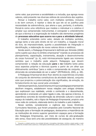 98
AÇÕES, REFLEXÕES E DESAFIOS NA FORMAÇÃO DO PEDAGOGO NA CONTEMPORANEIDADE
como valor, que promove a sociabilidade e a inclusão, que agrega novos
valores, está presente nas diversas esferas de convivência dos sujeitos.
Pensar o trabalho como valor, com múltiplos sentidos, inclusive
o do bem comum, é rejeitar a ideia de que ele só se justifica pela
necessidade da sobrevivência, que aliena e que, portanto, é aviltante.
Pensá-lo como uma referência que medeia o individual e o coletivo é
ampliar sua compreensão instrumental, é extrapolar o entendimento
de que a técnica e a organização do trabalho são elementos progênies
do processo educativo que ocorre na e para a atividade laboral.
O trabalho entendido como valor, dotado de múltiplos sentidos,
agrega tanto a luta pelo direito de ter um trabalho, a negação moral
do ócio, da improdutividade, quanto a possibilidade de integração e
identificação, a elaboração de novos valores éticos e estéticos.
Sendo assim, o Pedagogo Empresarial é definido por Almeida (2006)
como sujeito que atua no âmbito empresarial “visando os processos de
planejamento, capacitação, treinamento, atuação e desenvolvimento
do corpo funcional” (p. 6), está intrinsecamente ligado aos inúmeros
sentidos que o trabalho pode adquirir. Pedagogos que devem
compreender a relação da educação para e no trabalho tanto pelos
seus aspectos próprios e técnicos quanto a partir de um olhar que
efetivamente contribua “para a visão e compreensão de conjunto, na
dimensão da complexidade do ser e saber” (PETRAGLIA, 2001, p. 48).
O Pedagogo Empresarial deve ficar atento às experiências oriundas
do conjunto de elementos constitutivos da atividade laboral, conjunto
este que propiciou a potencialização dos significados, da emoção, do
fortalecimento do laço social pela unicidade.5
Sobtaisperspectivas,épossívelpresumirqueospedagogosempresariais
decifram imagens, estabelecem novas relações com antigos símbolos
que explicavam sua realidade, unindo o conhecido e o desconhecido,
aprendendo e ensinando um saber ligado à vida, não apenas à técnica. A
experiência concreta de transformação da dimensão cultural e social do
espaço do trabalho, sob a lógica da Pedagogia Empresarial, propicia uma
nova visão do contexto, elaborada dentro do trabalho e pelo trabalho.
Nesse sentido, considerando a vigência das novas Diretrizes
Curriculares Nacionais, que foram propostas pelo Conselho Nacional de
Educação para a formação de pedagogos, destacamos a importância de
as instituições de ensino superior garantirem espaços para a formação
dos Pedagogos Empresarias, por meio de cursos de pós-graduação
lato sensu. Essa será uma das possibilidades de assegurar, de maneira
5	 “Enquanto a unidade exprime uma entidade fechada e homogênea (identidade, indivíduo, estado-nação) a noção
medieval de unicidade traduz a abertura, o heterogêneo (identificação, pessoa, policulturalismo)” (Maffesoli, 1999, p. 32).
CAPA
SUMÁRIO
PREFÁCIO
AVANÇAR
VOLTAR
EXPANDIR
 