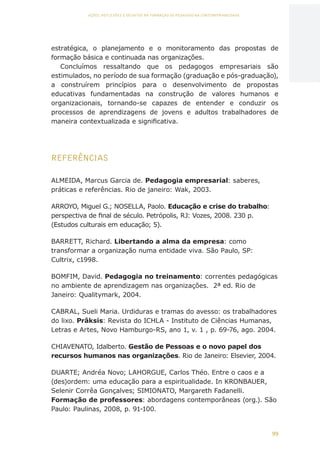 99
AÇÕES, REFLEXÕES E DESAFIOS NA FORMAÇÃO DO PEDAGOGO NA CONTEMPORANEIDADE
estratégica, o planejamento e o monitoramento das propostas de
formação básica e continuada nas organizações.
Concluímos ressaltando que os pedagogos empresariais são
estimulados, no período de sua formação (graduação e pós-graduação),
a construírem princípios para o desenvolvimento de propostas
educativas fundamentadas na construção de valores humanos e
organizacionais, tornando-se capazes de entender e conduzir os
processos de aprendizagens de jovens e adultos trabalhadores de
maneira contextualizada e significativa.
REFERÊNCIAS
ALMEIDA, Marcus Garcia de. Pedagogia empresarial: saberes,
práticas e referências. Rio de janeiro: Wak, 2003.
ARROYO, Miguel G.; NOSELLA, Paolo. Educação e crise do trabalho:
perspectiva de final de século. Petrópolis, RJ: Vozes, 2008. 230 p.
(Estudos culturais em educação; 5).
BARRETT, Richard. Libertando a alma da empresa: como
transformar a organização numa entidade viva. São Paulo, SP:
Cultrix, c1998.
BOMFIM, David. Pedagogia no treinamento: correntes pedagógicas
no ambiente de aprendizagem nas organizações. 2ª ed. Rio de
Janeiro: Qualitymark, 2004.
CABRAL, Sueli Maria. Urdiduras e tramas do avesso: os trabalhadores
do lixo. Prâksis: Revista do ICHLA - Instituto de Ciências Humanas,
Letras e Artes, Novo Hamburgo-RS, ano 1, v. 1 , p. 69-76, ago. 2004.
CHIAVENATO, Idalberto. Gestão de Pessoas e o novo papel dos
recursos humanos nas organizações. Rio de Janeiro: Elsevier, 2004.
DUARTE; Andréa Novo; LAHORGUE, Carlos Théo. Entre o caos e a
(des)ordem: uma educação para a espiritualidade. In KRONBAUER,
Selenir Corrêa Gonçalves; SIMIONATO, Margareth Fadanelli.
Formação de professores: abordagens contemporâneas (org.). São
Paulo: Paulinas, 2008, p. 91-100.
CAPA
SUMÁRIO
PREFÁCIO
AVANÇAR
VOLTAR
EXPANDIR
 