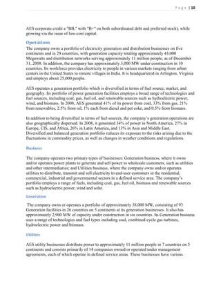 P a g e | 10




AES corporate credit a "BB," with "B+" on both subordinated debt and preferred stock), while
growing via the issue of low-cost capital.

Operations
The company owns a portfolio of electricity generation and distribution businesses on five
continents and in 29 countries, with generation capacity totaling approximately 43,000
Megawatts and distribution networks serving approximately 11 million people, as of December
31, 2008. In addition, the company has approximately 3,000 MW under construction in 10
countries. Its workforce provides electricity to people in various markets ranging from urban
centers in the United States to remote villages in India. It is headquartered in Arlington, Virginia
and employs about 25,000 people.

AES operates a generation portfolio which is diversified in terms of fuel source, market, and
geography. Its portfolio of power generation facilities employs a broad range of technologies and
fuel sources, including coal, gas, fuel oil, and renewable sources such as hydroelectric power,
wind, and biomass. In 2008, AES generated 41% of its power from coal, 33% from gas, 21%
from renewables, 2.5% from oil, 1% each from diesel and pet coke, and 0.5% from biomass.

In addition to being diversified in terms of fuel sources, the company’s generation operations are
also geographically dispersed. In 2008, it generated 34% of power in North America, 27% in
Europe, CIS, and Africa, 26% in Latin America, and 13% in Asia and Middle East.
Diversified and balanced generation portfolio reduces its exposure to the risks arising due to the
fluctuations in commodity prices, as well as changes in weather conditions and regulations.

Business

The company operates two primary types of businesses: Generation business, where it owns
and/or operates power plants to generate and sell power to wholesale customers, such as utilities
and other intermediaries; and Utilities business, where the company owns and/or operates
utilities to distribute, transmit and sell electricity to end-user customers in the residential,
commercial, industrial and governmental sectors in a defined service area. The company’s
portfolio employs a range of fuels, including coal, gas, fuel oil, biomass and renewable sources
such as hydroelectric power, wind and solar.
Generation

The company owns or operates a portfolio of approximately 38,000 MW, consisting of 93
Generation facilities in 26 countries on 5 continents at its generation businesses. It also has
approximately 2,900 MW of capacity under construction in six countries. Its Generation business
uses a range of technologies and fuel types including coal, combined-cycle gas turbines,
hydroelectric power and biomass.

Utilities

AES utility businesses distribute power to approximately 11 million people in 7 countries on 5
continents and consists primarily of 14 companies owned or operated under management
agreements, each of which operate in defined service areas. These businesses have various
 