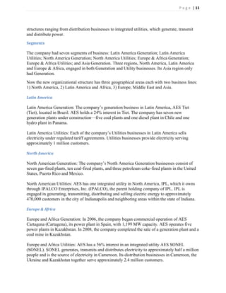 P a g e | 11




structures ranging from distribution businesses to integrated utilities, which generate, transmit
and distribute power.
Segments

The company had seven segments of business: Latin America Generation; Latin America
Utilities; North America Generation; North America Utilities; Europe & Africa Generation;
Europe & Africa Utilities; and Asia Generation. Three regions, North America, Latin America
and Europe & Africa, engaged in both Generation and Utility businesses. Its Asia region only
had Generation.
Now the new organizational structure has three geographical areas each with two business lines:
1) North America, 2) Latin America and Africa, 3) Europe, Middle East and Asia.

Latin America

Latin America Generation: The company’s generation business in Latin America, AES Tiet
(Tiet), located in Brazil. AES holds a 24% interest in Tiet. The company has seven new
generation plants under construction—five coal plants and one diesel plant in Chile and one
hydro plant in Panama.

Latin America Utilities: Each of the company’s Utilities businesses in Latin America sells
electricity under regulated tariff agreements. Utilities businesses provide electricity serving
approximately 1 million customers.

North America

North American Generation: The company’s North America Generation businesses consist of
seven gas-fired plants, ten coal-fired plants, and three petroleum coke-fired plants in the United
States, Puerto Rico and Mexico.

North American Utilities: AES has one integrated utility in North America, IPL, which it owns
through IPALCO Enterprises, Inc. (IPALCO), the parent holding company of IPL. IPL is
engaged in generating, transmitting, distributing and selling electric energy to approximately
470,000 customers in the city of Indianapolis and neighboring areas within the state of Indiana.

Europe & Africa

Europe and Africa Generation: In 2006, the company began commercial operation of AES
Cartagena (Cartagena), its power plant in Spain, with 1,199 MW capacity. AES operates five
power plants in Kazakhstan. In 2008, the company completed the sale of a generation plant and a
coal mine in Kazakhstan.

Europe and Africa Utilities: AES has a 56% interest in an integrated utility AES SONEL
(SONEL). SONEL generates, transmits and distributes electricity to approximately half a million
people and is the source of electricity in Cameroon. Its distribution businesses in Cameroon, the
Ukraine and Kazakhstan together serve approximately 2.4 million customers.
 