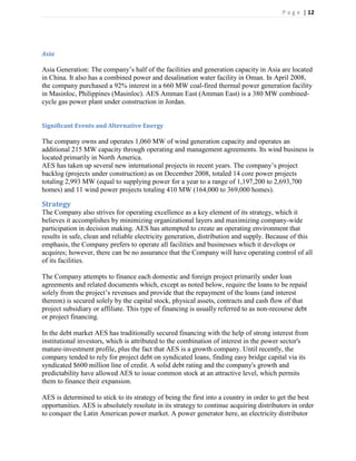 P a g e | 12




Asia

Asia Generation: The company’s half of the facilities and generation capacity in Asia are located
in China. It also has a combined power and desalination water facility in Oman. In April 2008,
the company purchased a 92% interest in a 660 MW coal-fired thermal power generation facility
in Masinloc, Philippines (Masinloc). AES Amman East (Amman East) is a 380 MW combined-
cycle gas power plant under construction in Jordan.


Significant Events and Alternative Energy

The company owns and operates 1,060 MW of wind generation capacity and operates an
additional 215 MW capacity through operating and management agreements. Its wind business is
located primarily in North America.
AES has taken up several new international projects in recent years. The company’s project
backlog (projects under construction) as on December 2008, totaled 14 core power projects
totaling 2,993 MW (equal to supplying power for a year to a range of 1,197,200 to 2,693,700
homes) and 11 wind power projects totaling 410 MW (164,000 to 369,000 homes).

Strategy
The Company also strives for operating excellence as a key element of its strategy, which it
believes it accomplishes by minimizing organizational layers and maximizing company-wide
participation in decision making. AES has attempted to create an operating environment that
results in safe, clean and reliable electricity generation, distribution and supply. Because of this
emphasis, the Company prefers to operate all facilities and businesses which it develops or
acquires; however, there can be no assurance that the Company will have operating control of all
of its facilities.

The Company attempts to finance each domestic and foreign project primarily under loan
agreements and related documents which, except as noted below, require the loans to be repaid
solely from the project’s revenues and provide that the repayment of the loans (and interest
thereon) is secured solely by the capital stock, physical assets, contracts and cash flow of that
project subsidiary or affiliate. This type of financing is usually referred to as non-recourse debt
or project financing.

In the debt market AES has traditionally secured financing with the help of strong interest from
institutional investors, which is attributed to the combination of interest in the power sector's
mature-investment profile, plus the fact that AES is a growth company. Until recently, the
company tended to rely for project debt on syndicated loans, finding easy bridge capital via its
syndicated $600 million line of credit. A solid debt rating and the company's growth and
predictability have allowed AES to issue common stock at an attractive level, which permits
them to finance their expansion.

AES is determined to stick to its strategy of being the first into a country in order to get the best
opportunities. AES is absolutely resolute in its strategy to continue acquiring distributors in order
to conquer the Latin American power market. A power generator here, an electricity distributor
 