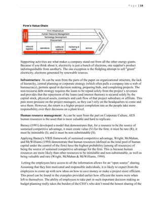 P a g e | 14




Supporting activities are what makes a company stand out from all the other energy giants.
Because if you think about it, electricity is just a bunch of electrons, one supplier's product
indistinguishable from another's. The one exception is the fledgling attempt to sell "green"
electricity, electrons generated by renewable sources.

Infrastructure: As can be seen from the parts of the paper on organizational structure, the lack
of hierarchy, central planning or corporate strategy (which often pulls a company into a web of
bureaucracy), permits speed in decision making, preparing bids, and completing projects. The
non-recourse debt strategy requires the loans to be repaid solely from the project’s revenues
and provides that the repayment of the loans (and interest thereon) is secured solely by the
capital stock, physical assets, contracts and cash flow of that project subsidiary or affiliate. This
puts more pressure on the project managers, as they can’t rely on the headquarters to come and
save them. However, the return is a higher project completion rate as the people take more
responsibility over their decisions on a plant level.
Human resource management: As can be seen from the part on Corporate Culture, AES
human resources is the asset that is most valuable and hard to replicate.
Barney (1991) developed a model that demonstrates that, for a resource to be the source of
sustained competitive advantage, it must create value (V) for the firm; it must be rare (R); it
must be inimitable (I); and it must be non-substitutable (S).
Applying Barney's VRIS framework of sustained competitive advantage, Wright, McMahan,
and McWilliams (1994) demonstrate that human resources (defined as the total pool of human
capital under the control of the firm) have the highest probability (among all resources) of
being the source of sustained competitive advantage for the firm. This is because human
resources are more likely than other resources to be inimitable and non-substitutable, as well as
being valuable and rare (Wright, McMahan & McWilliams, 1994).
 Letting the employees have access to all the information allows for an ―open source‖ sharing.
Assuming that they hire motivated and responsible individuals, it is likely to expect from the
employees to come up with new ideas on how to save money or make a project more efficient.
This proof can be found in the examples provided earlier how efficient the teams were when
left to themselves. The ability of employees to take part in such important decision making as
budget planning really takes the burden of the CEO’s who don’t mind the honest sharing of the
 