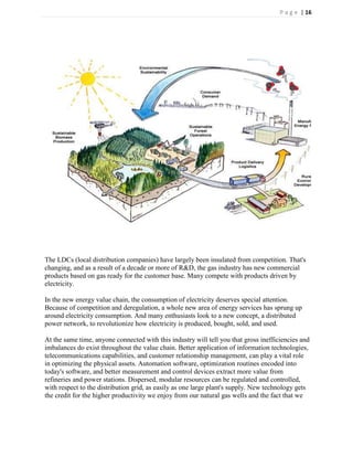P a g e | 16




The LDCs (local distribution companies) have largely been insulated from competition. That's
changing, and as a result of a decade or more of R&D, the gas industry has new commercial
products based on gas ready for the customer base. Many compete with products driven by
electricity.

In the new energy value chain, the consumption of electricity deserves special attention.
Because of competition and deregulation, a whole new area of energy services has sprung up
around electricity consumption. And many enthusiasts look to a new concept, a distributed
power network, to revolutionize how electricity is produced, bought, sold, and used.

At the same time, anyone connected with this industry will tell you that gross inefficiencies and
imbalances do exist throughout the value chain. Better application of information technologies,
telecommunications capabilities, and customer relationship management, can play a vital role
in optimizing the physical assets. Automation software, optimization routines encoded into
today's software, and better measurement and control devices extract more value from
refineries and power stations. Dispersed, modular resources can be regulated and controlled,
with respect to the distribution grid, as easily as one large plant's supply. New technology gets
the credit for the higher productivity we enjoy from our natural gas wells and the fact that we
 