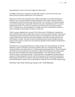 P a g e | 17




keep finding new reserves that can be tapped for future needs.

The R&D in electricity is expected to be especially intensive over the next twenty years
because there are greater inefficiencies to be worked out.

Electricity is known to be among the most volatile commodities ever traded. Electricity is
different. First, electricity demand is largely dependent on the weather. Second, and this is
something that can be fixed, electricity can't be stored. You can store oil in barrels and tanks;
you can store natural gas in large tanks within the city gate or distribution system or in huge
underground caverns. You can't store electricity, but you can store the energy in another
form—mechanically as water pumped up to a higher reservoir or compressed air sitting in a
cavern overnight, or chemically in a battery or a fuel cell.

Today’s energy companies have answers. Part of that answer is building new transmission
lines, which have been almost impossible to permit over the last decade. But part of the answer
is technology which can increase the amount of power transmitted on a given line, allow the
remote monitoring of transmission lines and substations, and make the entire grid far more
flexible than it is today. The grid was built for limited amounts of power transfers between
regions of the country; it needs to be renovated and expanded for the flexibility demanded by a
competitive market.

If transmission is the neglected dimension, energy storage is the sixth dimension, the missing
dimension, at least with respect to electricity markets. Only one commercial bulk energy
storage technique is prevalent today. It’s called pumped storage hydroelectric. Water is pumped
up a hill to a reservoir using low-cost electricity at night time. During day-time peak periods,
that water flows downhill to drive huge turbine/generators. That same concept, storing
electrical energy as mechanical energy of a flowing fluid, can be applied by compressing air,
storing in it huge underground caverns, and then releasing it to drive gas turbine/ generators.
Other energy storage devices, batteries and certain fuel cell designs, are being developed for
the distributed power markets and can potentially be scaled up to serve for bulk energy storage.

Electricity Value Chain with Energy Storage as the "Sixth Dimension"
 