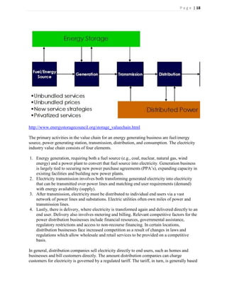 P a g e | 18




http://www.energystoragecouncil.org/storage_valuechain.html

The primary activities in the value chain for an energy generating business are fuel/energy
source, power generating station, transmission, distribution, and consumption. The electricity
industry value chain consists of four elements.

1. Energy generation, requiring both a fuel source (e.g., coal, nuclear, natural gas, wind
   energy) and a power plant to convert that fuel source into electricity. Generation business
   is largely tied to securing new power purchase agreements (PPA’s), expanding capacity in
   existing facilities and building new power plants.
2. Electricity transmission involves both transforming generated electricity into electricity
   that can be transmitted over power lines and matching end user requirements (demand)
   with energy availability (supply).
3. After transmission, electricity must be distributed to individual end users via a vast
   network of power lines and substations. Electric utilities often own miles of power and
   transmission lines.
4. Lastly, there is delivery, where electricity is transformed again and delivered directly to an
   end user. Delivery also involves metering and billing. Relevant competitive factors for the
   power distribution businesses include financial resources, governmental assistance,
   regulatory restrictions and access to non-recourse financing. In certain locations,
   distribution businesses face increased competition as a result of changes in laws and
   regulations which allow wholesale and retail services to be provided on a competitive
   basis.

In general, distribution companies sell electricity directly to end users, such as homes and
businesses and bill customers directly. The amount distribution companies can charge
customers for electricity is governed by a regulated tariff. The tariff, in turn, is generally based
 