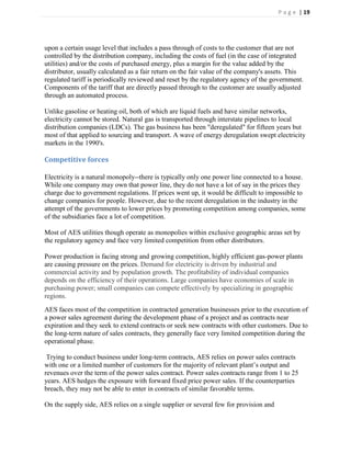 P a g e | 19




upon a certain usage level that includes a pass through of costs to the customer that are not
controlled by the distribution company, including the costs of fuel (in the case of integrated
utilities) and/or the costs of purchased energy, plus a margin for the value added by the
distributor, usually calculated as a fair return on the fair value of the company's assets. This
regulated tariff is periodically reviewed and reset by the regulatory agency of the government.
Components of the tariff that are directly passed through to the customer are usually adjusted
through an automated process.

Unlike gasoline or heating oil, both of which are liquid fuels and have similar networks,
electricity cannot be stored. Natural gas is transported through interstate pipelines to local
distribution companies (LDCs). The gas business has been "deregulated" for fifteen years but
most of that applied to sourcing and transport. A wave of energy deregulation swept electricity
markets in the 1990's.

Competitive forces

Electricity is a natural monopoly--there is typically only one power line connected to a house.
While one company may own that power line, they do not have a lot of say in the prices they
charge due to government regulations. If prices went up, it would be difficult to impossible to
change companies for people. However, due to the recent deregulation in the industry in the
attempt of the governments to lower prices by promoting competition among companies, some
of the subsidiaries face a lot of competition.

Most of AES utilities though operate as monopolies within exclusive geographic areas set by
the regulatory agency and face very limited competition from other distributors.

Power production is facing strong and growing competition, highly efficient gas-power plants
are causing pressure on the prices. Demand for electricity is driven by industrial and
commercial activity and by population growth. The profitability of individual companies
depends on the efficiency of their operations. Large companies have economies of scale in
purchasing power; small companies can compete effectively by specializing in geographic
regions.
AES faces most of the competition in contracted generation businesses prior to the execution of
a power sales agreement during the development phase of a project and as contracts near
expiration and they seek to extend contracts or seek new contracts with other customers. Due to
the long-term nature of sales contracts, they generally face very limited competition during the
operational phase.

 Trying to conduct business under long-term contracts, AES relies on power sales contracts
with one or a limited number of customers for the majority of relevant plant’s output and
revenues over the term of the power sales contract. Power sales contracts range from 1 to 25
years. AES hedges the exposure with forward fixed price power sales. If the counterparties
breach, they may not be able to enter in contracts of similar favorable terms.

On the supply side, AES relies on a single supplier or several few for provision and
 