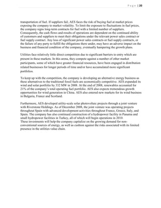 P a g e | 20




transportation of fuel. If suppliers fail, AES faces the risk of buying fuel at market prices
exposing the company to market volatility. To limit the exposure to fluctuations in fuel prices,
the company signs long-term contracts for fuel with a limited number of suppliers.
Consequently, the cash flows and results of operations are dependent on the continued ability
of customers and suppliers to meet their obligations under the relevant power sales contract or
fuel supply contract. Any loss of significant power sales contracts or fuel supply contracts, or
the failure of any party to fulfill the obligations there under, may have an adverse impact on the
business and financial condition of the company, eventually hampering the growth plans.

Utilities face relatively little direct competition due to significant barriers to entry which are
present in these markets. In this arena, they compete against a number of other market
participants, some of which have greater financial resources, have been engaged in distribution
related businesses for longer periods of time and/or have accumulated more significant
portfolios.

To keep up with the competition, the company is developing an alternative energy business as
these alternatives to the traditional fossil fuels are economically competitive. AES expanded its
wind and solar portfolio by 332 MW in 2008. At the end of 2008, renewables accounted for
21% of the company’s total operating fuel portfolio. AES also expects tremendous growth
opportunities for wind generation in China. AES also entered new markets for its wind business
in Bulgaria, France and Scotland.

Furthermore, AES developed utility-scale solar photovoltaic projects through a joint venture
with Riverstone Holdings. As of December 2008, the joint venture was operating projects
throughout Spain with advanced development activities throughout France, Greece, Italy, and
Spain. The company has also continued construction of a hydropower facility in Panama and
small hydropower facilities in Turkey, all of which will begin operations in 2010.
These investments will help the company capitalize on the growing demand for non-
conventional sources of energy, as well as cushion against the risks associated with its limited
presence in the utilities value chain.
 