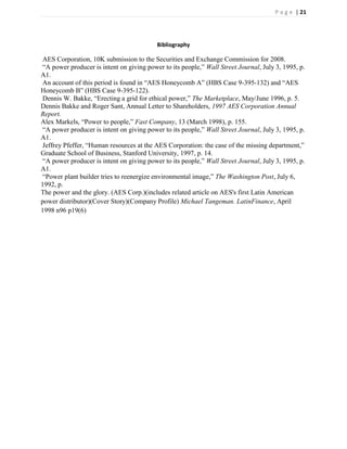 P a g e | 21




                                           Bibliography

 AES Corporation, 10K submission to the Securities and Exchange Commission for 2008.
 ―A power producer is intent on giving power to its people,‖ Wall Street Journal, July 3, 1995, p.
A1.
 An account of this period is found in ―AES Honeycomb A‖ (HBS Case 9-395-132) and ―AES
Honeycomb B‖ (HBS Case 9-395-122).
 Dennis W. Bakke, ―Erecting a grid for ethical power,‖ The Marketplace, May/June 1996, p. 5.
Dennis Bakke and Roger Sant, Annual Letter to Shareholders, 1997 AES Corporation Annual
Report.
Alex Markels, ―Power to people,‖ Fast Company, 13 (March 1998), p. 155.
 ―A power producer is intent on giving power to its people,‖ Wall Street Journal, July 3, 1995, p.
A1.
 Jeffrey Pfeffer, ―Human resources at the AES Corporation: the case of the missing department,‖
Graduate School of Business, Stanford University, 1997, p. 14.
 ―A power producer is intent on giving power to its people,‖ Wall Street Journal, July 3, 1995, p.
A1.
 ―Power plant builder tries to reenergize environmental image,‖ The Washington Post, July 6,
1992, p.
The power and the glory. (AES Corp.)(includes related article on AES's first Latin American
power distributor)(Cover Story)(Company Profile) Michael Tangeman. LatinFinance, April
1998 n96 p19(6)
 