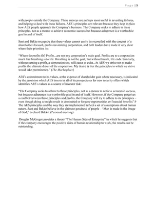 Page |3




with people outside the Company. These surveys are perhaps most useful in revealing failures,
and helping to deal with those failures. AES’s principles are relevant because they help explain
how AES people approach the Company’s business. The Company seeks to adhere to these
principles, not as a means to achieve economic success but because adherence is a worthwhile
goal in and of itself.

Sant and Bakke recognize that these values cannot easily be reconciled with the concept of a
shareholder-focused, profit-maximizing corporation, and both leaders have made it very clear
where their priorities lie:

―Where do profits fit? Profits...are not any corporation’s main goal. Profits are to a corporation
much like breathing is to life. Breathing is not the goal, but without breath, life ends. Similarly,
without turning a profit, a corporation too, will cease to exist...At AES we strive not to make
profits the ultimate driver of the corporation. My desire is that the principles to which we strive
would take preeminence.‖ (The Marketplace)

AES’s commitment to its values, at the expense of shareholder gain where necessary, is indicated
by the provision which AES inserts in all of its prospectuses for new security offers which
identifies AES’s values as a source of investor risk:

―The Company seeks to adhere to these principles, not as a means to achieve economic success,
but because adherence is a worthwhile goal in and of itself. However, if the Company perceives
a conflict between these principles and profits, the Company will try to adhere to its principles –
even though doing so might result in dominated or forgone opportunities or financial benefits‖.9
The AES principles and the way they are implemented reflect a set of assumptions about human
nature. Sant and Bakke believe in the ultimate goodness of people – ―Man is made in the image
of God,‖ declared Bakke. (Personal meeting)

 Douglas McGregor provides a theory ―The Human Side of Enterprise‖ in which he suggests that
if the company encourages the positive sides of human relationship to work, the results can be
outstanding.
 