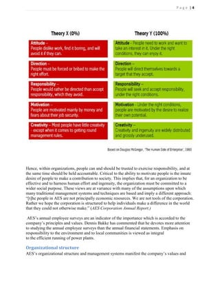 Page |4




Hence, within organizations, people can and should be trusted to exercise responsibility, and at
the same time should be held accountable. Critical to the ability to motivate people is the innate
desire of people to make a contribution to society. This implies that, for an organization to be
effective and to harness human effort and ingenuity, the organization must be committed to a
wider social purpose. These views are at variance with many of the assumptions upon which
many traditional management systems and techniques are based and imply a different approach:
―[t]he people in AES are not principally economic resources. We are not tools of the corporation.
Rather we hope the corporation is structured to help individuals make a difference in the world
that they could not otherwise make.‖ (AES Corporation Annual Report.)

 AES’s annual employee surveys are an indicator of the importance which is accorded to the
company’s principles and values. Dennis Bakke has commented that he devotes more attention
to studying the annual employee surveys than the annual financial statements. Emphasis on
responsibility to the environment and to local communities is viewed as integral
to the efficient running of power plants.

Organizational structure
AES’s organizational structure and management systems manifest the company’s values and
 