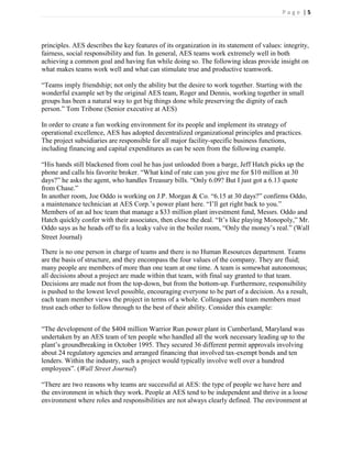 Page |5




principles. AES describes the key features of its organization in its statement of values: integrity,
fairness, social responsibility and fun. In general, AES teams work extremely well in both
achieving a common goal and having fun while doing so. The following ideas provide insight on
what makes teams work well and what can stimulate true and productive teamwork.

―Teams imply friendship; not only the ability but the desire to work together. Starting with the
wonderful example set by the original AES team, Roger and Dennis, working together in small
groups has been a natural way to get big things done while preserving the dignity of each
person.‖ Tom Tribone (Senior executive at AES)

In order to create a fun working environment for its people and implement its strategy of
operational excellence, AES has adopted decentralized organizational principles and practices.
The project subsidiaries are responsible for all major facility-specific business functions,
including financing and capital expenditures as can be seen from the following example.

―His hands still blackened from coal he has just unloaded from a barge, Jeff Hatch picks up the
phone and calls his favorite broker. ―What kind of rate can you give me for $10 million at 30
days?‖ he asks the agent, who handles Treasury bills. ―Only 6.09? But I just got a 6.13 quote
from Chase.‖
In another room, Joe Oddo is working on J.P. Morgan & Co. ―6.15 at 30 days?‖ confirms Oddo,
a maintenance technician at AES Corp.’s power plant here. ―I’ll get right back to you.‖
Members of an ad hoc team that manage a $33 million plant investment fund, Messrs. Oddo and
Hatch quickly confer with their associates, then close the deal. ―It’s like playing Monopoly,‖ Mr.
Oddo says as he heads off to fix a leaky valve in the boiler room, ―Only the money’s real.‖ (Wall
Street Journal)

There is no one person in charge of teams and there is no Human Resources department. Teams
are the basis of structure, and they encompass the four values of the company. They are fluid;
many people are members of more than one team at one time. A team is somewhat autonomous;
all decisions about a project are made within that team, with final say granted to that team.
Decisions are made not from the top-down, but from the bottom-up. Furthermore, responsibility
is pushed to the lowest level possible, encouraging everyone to be part of a decision. As a result,
each team member views the project in terms of a whole. Colleagues and team members must
trust each other to follow through to the best of their ability. Consider this example:


―The development of the $404 million Warrior Run power plant in Cumberland, Maryland was
undertaken by an AES team of ten people who handled all the work necessary leading up to the
plant’s groundbreaking in October 1995. They secured 36 different permit approvals involving
about 24 regulatory agencies and arranged financing that involved tax-exempt bonds and ten
lenders. Within the industry, such a project would typically involve well over a hundred
employees‖. (Wall Street Journal)

―There are two reasons why teams are successful at AES: the type of people we have here and
the environment in which they work. People at AES tend to be independent and thrive in a loose
environment where roles and responsibilities are not always clearly defined. The environment at
 