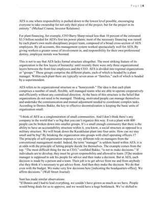 Page |6




AES is one where responsibility is pushed down to the lowest level possible, encouraging
everyone to take ownership for not only their piece of the project, but for the project in its
entirety.‖ (Michael Cranna, Investor Relations)

For plant financing, for example, CFO Barry Sharp raised less than 10 percent of the estimated
$3.5 billion needed for AES's first ten power plants; most of the necessary financing was raised
by each plant's own multi-disciplinary project team, composed of a broad cross-section of AES
employees. By all accounts, this management system worked spectacularly well for AES. By
giving workers a greater sense of involvement in, and responsibility for their own professional
destiny, employee morale was boosted.

This is not to say that AES lacks formal structure altogether. The most striking feature of its
organization is the few layers of hierarchy: until recently there were only three organizational
layers between the front-line employees and the CEO. AES is divided into regional organizations
or ―groups.‖ These groups comprise the different plants, each of which is headed by a plant
manager. Within each plant there are typically seven areas or ―families,‖ each of which is headed
by a superintendent.

AES refers to its organizational structure as a ―honeycomb.‖ The idea is that each plant
comprises a number of small, flexible, self-managed teams who are able to operate cooperatively
and efficiently without any centralized direction. At the basis of this structure is the belief that
organizations do not need to be managed. Thinking, motivated people can manage themselves
and undertake the communication and mutual adjustment needed to coordinate complex tasks.
According to Dennis Bakke, the key to effective decentralization is keeping the basic units of
organization small:

―I think of AES as a conglomeration of small communities. And I don’t think there’s any
company in the world that’s so big that you can’t organize this way. Even a plant with 400
people can be broken down into smaller groups. It’s a small enough community that there is the
ability to have an accountability structure within it, you know, a social structure as opposed to a
military structure. We will break down the Kazakhstan plant into four units. How can we stay
small and be big? By breaking the organization into groups with chief operating officers.17
The principle of self-organization imposes a very different role on managers from the
conventional management model. Indeed, the term ―manager‖ is seldom heard within AES; it is
at odds with the principle of letting people decide for themselves. The example comes from the
top. ―The most difficult thing for me as CEO,‖ confided Bakke, ―is not to make decisions.‖ If
individuals are to develop, they must be given responsibility and allowed to learn: [T]he modern
manager is supposed to ask his people for advice and then make a decision. But at AES, each
decision is made by a person and a team. Their job is to get advice from me and from anybody
else they think it’s necessary to get advice from. And then they make the decision. We do that
even with the budget. We make very few decisions here [indicating the headquarters office]. We
affirm decisions.‖ (Wall Street Journal)

Sant has made similar observations:
―If Dennis and I had to lead everything, we couldn’t have grown as much as we have. People
would bring deals for us to approve, and we would have a huge bottleneck. We’ve shifted to
 