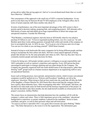 Page |7




giving advice rather than giving approval. And we’ve moved ahead much faster than we would
have otherwise.‖ (Markels)

One consequence of this approach is the small size of AES’s corporate headquarters. At any
point in time there may be between 40 and 70 AES employees at the Arlington office, but in
terms of actual corporate staff, these number only about 35.

In terms of performance, one of the most important advantages of the AES system is that it
permits speed in decision making, preparing bids, and completing projects. AES abounds with a
folk history of teams and individuals given huge responsibilities or thrust into unique and
unexpected situations. Consider the following:

‖Paul Burdick, a mechanical engineer, had only been at AES briefly when he was asked to
purchase $1 billion in coal. ―I’d never negotiated anything before, save for a used car,‖ he said.
Burdick spent three weeks asking questions of people both within and outside of the company on
how to accomplish the task. At AES, he says, ―You’re given a lot of leeway and a lot of rope.
You can use it to climb or you can hang yourself.‖ (Wall Street Journal)

Instead of trying to work backwards like many companies do by hiring different people and then
trying to incorporate the firm culture into them, AES has a more natural approach of hiring
people that already live by the same principles and values as AES. That way they don’t have to
constantly monitor people and make decisions for them.

Criteria for hiring new AES people include a person’s willingness to accept responsibility and
AES’s principles as well as a person’s experience and expertise. Every AES person has been
encouraged to participate in strategic planning and new plant design for the Company. The
Company has generally organized itself into multi-skilled teams to develop projects, rather than
forming ―staff‖ groups (such as a human resources department or an engineering staff) to carry
out specialized functions.

Issues such as hiring practices, leave periods, and promotion criteria, which in more conventional
companies would be spelled out in a ―Policies and Procedures‖ handbook, are left at the
employees’ discretion. When trying to find out how much time she could take off after the birth
of her daughter, a Project Director for AES Puerto Rico discovered that the company did not
have a policy about maternity leave. After investigating what other ―AES people‖ had done, she
decided to do what made sense for both herself and the business requirements of the project. In
the end she decided to take three months, but she made herself available at critical points in the
project’s execution. (Jeffrey Pfeffer)

The owners focus on characteristics that help determine how the candidate will fit with the
company’s culture and values. There is little importance given to the candidates’ educational
background or experience, as greater emphasis is placed on the candidates’ desire to learn,
contribute, and grow, as well as their personal values and self-motivation.
―As soon as you have a specialist who’s very good, then everyone else quits thinking,‖ Bakke
says. ―The better that person is, the worse it is for the organization. The information goes
 