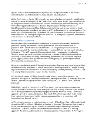 Page |9




specific either to the US or to the West in general. AES’s experience so far is that its own
corporate culture can be transplanted in many different national cultures.

Bakke firmly believes that the AES principles are universal and are not culturally specific either
to the US or to the West in general. AES’s experience so far is that its own corporate culture can
be transplanted in many different national cultures. The challenges presented in running one of
the world’s biggest (and once one of the most dilapidated) coal-fired power stations in
Kazakhstan, and turning around heavily bureaucratized, former state-owned utilities in South
America have provided remarkable test-cases in AES’s ability to export its company culture. The
results have often been amazing. Even though AES has been unable to eliminate the distinction
between salaried and hourly paid employees within the US, in England, Argentina, and Pakistan
it has moved to an all-salary workforce.

International Expansion
Because of the rapid growth in electricity demand in many emerging markets, inadequate
generating capacity, and the trend towards privatization, Sant estimated that over 70
percent of AES’s opportunities lay outside the US. The fast-growing Asian markets for
electricity, especially the huge potential markets of India and China, were especially attractive.
In the early 1990s AES inaugurated its international strategy by acquiring two plants in
Northern Ireland and one in Argentina. International expansion involved participating in the
auctioning of state-owned electricity companies by governments, and bidding for long-term
power supply contracts from governments which were opening the generating end of their
electricity industries to competition.

Overseas expansion was primarily through the acquisition of existing power-generating facilities
rather than building new plants. A similar transition was occurring in the US. Changes in utility
regulations at the state level resulted in some utilities selling off their generating facilities – AES
was among the most prominent bidders for these facilities.

In Latin America alone, AES distributes electricity to nearly nine million customers, its
generators are capable of churning out more than 5,300 megawatts (MW) of power per hour, and
another 1,314 MW of capacity are now under construction. (See Chart on Latin American
presence)

Fueled by its growth in Latin America, AES has seen its total assets mushroom more than
fivefold from $1.44 billion when it first went public in 1991 to nearly $8 billion today. It is now
one of the largest and most important foreign players in Latin American power. Thanks to its
aggressive growth in Latin America since then, nearly 40% of AES's cash flow today comes
from Latin American projects it either owns or operates outright or in consortium with
international and domestic partners
AES's original investment in Latin America was a paltry $50 million, a figure which pales beside
the estimated $5.16 billion AES has invested to date in the region. The company has pursued in
recent years what bankers say is a fairly textbook sandwiching of debt-equity-conversion
transactions. AES chief financial officer Barry Sharp thinks of it in terms of "a stairstep
approach" that allows AES to maintain an attractive securities rating (Standard & Poor’s gives
 