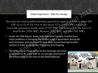 Indian Experience – Ripe For storage


Presently the total installed electricity generation capacity in India is about 200
    GW (as on 31.03.12). Out of this about 12 % (24915 MW) is through
renewable generation mainly wind (17353 MW) and balance is in the form of
      small hydro (3396 MW), Biomass (3225 MW) and solar (941 MW).
• As per the FOIR Report, States with High wind Capacity Installed have
  major problems in managing the sudden surge in generation during the
  early monsoon, and are forced to back down conventional generation
  stations in order to avoid Over-Frequency Grid Tripping.

• The Difference in Power prices on the exchange vary from
  a minimum of Rs. 2 per KWh to an average maximum of
  Rs. 9 depending on the time of Day (Peak/Offpeak).
 