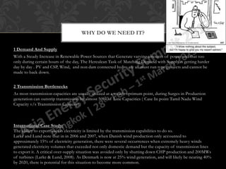 WHY DO WE NEED IT?

1 Demand And Supply
With a Steady Increase in Renewable Power Sources that Generate varying amounts of power and that too
only during certain hours of the day, The Herculean Task of Matching Demand with Supply is getting harder
day by day . PV and CSP, Wind, and non dam connected hydro are all must run type projects and cannot be
made to back down.


2 Transmission Bottlenecks
As most transmission capacities are usually utilized at a steady optimum point, during Surges in Production
generation can outstrip transmission by almost 50% of Line Capacities ( Case In point Tamil Nadu Wind
Capacity v/s Transmission Capacity).



International Case Study:
The ability to export excess electricity is limited by the transmission capabilities to do so.
Larke and Lund note that in in 2006 and 2007, when Danish wind production only accounted to
approximately 15% of electricity generation, there were several occurrences when extremely heavy winds
generated electricity volumes that exceeded not only domestic demand but the capacity of transmission lines
to export it. A critical over-supply situation was avoided only by shutting down CHP production and 200MWs
of turbines (Larke & Lund, 2008). As Denmark is now at 25% wind generation, and will likely be nearing 40%
by 2020, there is potential for this situation to become more common.
 