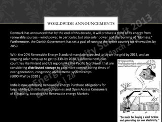 WORLDWIDE ANNOUNCEMENTS

Denmark has announced that by the end of this decade, it will produce a third of its energy from
renewable sources - wind power, in particular, but also solar power and the burning of "biomass.”
Furthermore, the Danish Government has set a goal of running the entire country on renewables by
2050.

With the 20% Renewable Energy Standard mandate expected to be on the grid by 2013, and an
ongoing solar ramp-up to get to 33% by 2020, California now joins
countries like Finland and US regions like the Pacific Northwest that are
considering distributed storage to gain more control during times of
over-generation, congestion and extreme system ramps.
(6000 MW by 2020 )

India is now enforcing Renewable energy Purchase obligations for
large utilities, distribution Companies and Open Access Consumers
of Electricity, boosting the Renewable energy Markets
 