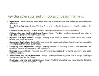 Key characteristics and principles of Design Thinking
• Innovation: Design Thinking encourages thinking outside the box and embracing new ideas and
solutions.
• User-Centric Approach: Design Thinking focuses on understanding and meeting the needs of the
users.
• Problem Solving: Design Thinking aims to identify and address problems creatively.
• Collaboration and Multidisciplinary Teams: Design Thinking involves teamwork and diverse
expertise to generate innovative solutions.
• Iterative and Agile Process: Design Thinking is an iterative process where ideas are tested,
refined, and improved upon.
• Humanizing Technology: Design Thinking seeks to create technology that is intuitive, accessible,
and improves the human experience.
• Enhancing User Experience: Design Thinking focuses on creating products and services that
provide a positive and seamless user experience.
• Business Success: Design Thinking can drive business success by creating innovative and user-
centric solutions.
• Adaptability and Future Readiness: Design Thinking enables organizations to adapt to change
and be prepared for the future.
• Continuous Learning and Improvement: Design Thinking values learning from failures, iterating,
and continuously improving the design.
 
