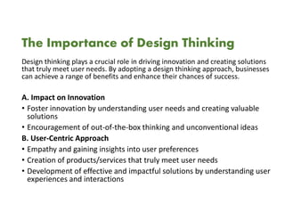 The Importance of Design Thinking
Design thinking plays a crucial role in driving innovation and creating solutions
that truly meet user needs. By adopting a design thinking approach, businesses
can achieve a range of benefits and enhance their chances of success.
A. Impact on Innovation
• Foster innovation by understanding user needs and creating valuable
solutions
• Encouragement of out-of-the-box thinking and unconventional ideas
B. User-Centric Approach
• Empathy and gaining insights into user preferences
• Creation of products/services that truly meet user needs
• Development of effective and impactful solutions by understanding user
experiences and interactions
 