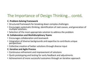 The Importance of Design Thinking… contd.
C. Problem-Solving Framework
• Structured framework for breaking down complex challenges
• Encourages systematic thinking, identification of root causes, and generation of
multiple solutions:
• Selection of the most appropriate solution to address the problem
D. Collaboration and Multidisciplinary Teams
• Encourages collaboration and teamwork
• Integration of diverse backgrounds and expertise to contribute unique
perspectives
• Collective creation of better solutions through diverse input
E. Iterative and Agile Process
• Continuous refinement and improvement of solutions
• Quick prototyping and testing for early feedback and adjustments
• Achievement of more successful outcomes through an iterative approach
 