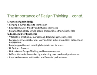 The Importance of Design Thinking… contd.
F. Humanizing Technology
• Bringing a human touch to technology
• Emphasizing user-friendly and intuitive interfaces
• Ensuring technology serves people and enhances their experiences
G. Enhancing User Experience
• Vital role in creating memorable and delightful user experiences
• Focus on every aspect of user journey, from initial interactions to long-term
engagement
• Ensuring positive and meaningful experiences for users
• H. Business Success
• Link between Design Thinking and business success
• Differentiation in the market by addressing user needs and preferences
• Improved customer satisfaction and financial performance
 