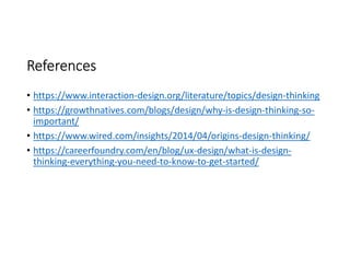 References
• https://www.interaction-design.org/literature/topics/design-thinking
• https://growthnatives.com/blogs/design/why-is-design-thinking-so-
important/
• https://www.wired.com/insights/2014/04/origins-design-thinking/
• https://careerfoundry.com/en/blog/ux-design/what-is-design-
thinking-everything-you-need-to-know-to-get-started/
 