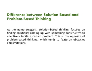 Difference between Solution-Based and
Problem-Based Thinking
As the name suggests, solution-based thinking focuses on
finding solutions; coming up with something constructive to
effectively tackle a certain problem. This is the opposite of
problem-based thinking, which tends to fixate on obstacles
and limitations.
 
