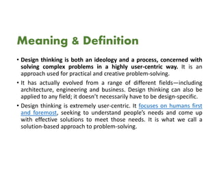 Meaning & Definition
• Design thinking is both an ideology and a process, concerned with
solving complex problems in a highly user-centric way. It is an
approach used for practical and creative problem-solving.
• It has actually evolved from a range of different fields—including
architecture, engineering and business. Design thinking can also be
applied to any field; it doesn’t necessarily have to be design-specific.
• Design thinking is extremely user-centric. It focuses on humans first
and foremost, seeking to understand people’s needs and come up
with effective solutions to meet those needs. It is what we call a
solution-based approach to problem-solving.
 