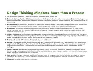 Design Thinking Mindsets: More than a Process
• The key mindsets that ensure a team can successfully implement design thinking are.
1. Be empathetic: Empathy is the ability to place yourself, your thinking and feelings in another person’s shoes. Design thinking begins from
a deep understanding of the needs and motivations of people—the parents, neighbors, children, colleagues, and strangers who make up
a community.
2. Be collaborative: No one person is responsible for the outcome when you work in a team. Several great minds are always stronger than
just one. Design thinking benefits from the views of multiple perspectives and lets others’ creativity bolster your own.
3. Be optimistic: Be confident about achieving favorable outcomes. Design thinking is the fundamental belief that we can all create
change—no matter how big a problem, how little time, or how small a budget. Designing can be a powerful process no matter what
constraints exist around you.
4. Embrace ambiguity: Get comfortable with ambiguous and complex situations. If you expect perfection, it is difficult to take risks, which
limits your ability to create radical change. Design thinking is all about experimenting and learning by doing. It gives you the confidence to
believe that new, better things are possible and that you can help make them a reality.
5. Be curious: Be open to different ideas. Recognize that you are not the user.
6. Reframe: Challenge and reframe assumptions associated with a given situation or problem. Don’t take problems at face value. Humans
are primed to look for patterns. The unfortunate side effect of these patterns is that we form (often false and sometimes dangerous)
stereotypes and assumptions. Design thinking aims to help you break through any preconceived notions and biases and reframe
challenges.
7. Embrace diversity: Work with and engage people with different cultural backgrounds, experiences, and ways of thinking and working.
Everyone brings a unique perspective to the team. When you include diverse voices in a team, you learn from each other’s experiences,
further helping you break through your assumptions.
8. Make tangible: When you make ideas tangible, it is faster and easier for everyone on the team to be on the same page. For example,
sketching an idea or enacting a scenario is far more convenient and easy to interpret than an elaborate presentation or document.
9. Take action: Run experiments and learn from them.
 